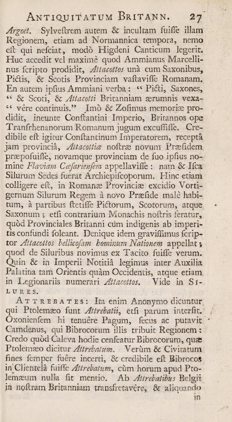 Argoet. Sylveftrem autem & incultam fuifie illam Regionem, etiam ad Normannica tempora, nemo ell qui nefciat, modo Higdeni Canticum legerit. Hue accedit vel maxime quod Ammianus Marcelli- nus feripto prodidit, Attacottos una cum Saxonibtis, Pidis, & Scotis Provmciam vaftaviffe Romanam. En autem ipfius Ammiani verba : 66 Pidi, Saxones, 66 & Scoti, & Attacotti Britanniam srumnis vexa- vere continuis.” Imo & Zofimus memorise pro- didit, ineunte Conftantini Itnperio, Britarinos ope Tranfrhenanorum Romanum jugum excuffiffe. Cre- dibile eft igitur Conftantinum Imperatorem, recepta jam provincia, Attacottice noftrse novum Praefidem praepofuiile, novamque provinciam de fuo Ipfius no¬ mine Flavian Ccefarienfem appellavifte : nam & Ifca Silurum Sedes fuerat Archiepifcoporum. Hinc etiam colligere eft, in Roman ae Provincia excidio Vorti- gernum Silurum Regem a novo Praefide male habi- tum, a partlbus ftetiffe Pidorum, Scotorum, atque Saxonum ; etfi contrarium Monachis noftrls feratur, quod Provinciales Britanni cum indigenis ab impen¬ ds confundi foleant. Denique idem graviffimus fcrlp- tor Attacottos bellkofam bominum Nationem appellat j quod de Siluribus novimus ex Tacito fuifie verum. Quin & in Imperii Notitia legimus inter Auxilia Palatina tarn Orientis quam Occidentis, atque etiam In Legionariis numerari Attacottos. Vide in Si- lures. Attrebates: Ita enim Anonymo dicuntur qui Ptolemseo funt Attrebatli, etft parum in ter fit. * Oxonienfem hi tenuere Pagum, fecus ac putavit * Camdenus, qui Bibrocorum illis tribuit Regionem : Credo quod Caleva hodie cenfeatur Bibrocorum, quss Ptolemso dicitur Attrebatum. Verum & Civitatum fines Temper fuere incerti, & credibile eft Bibrocos in Clienteia fuiffe Attrebatum, cum horum apud Pto- lemseum nulla fit mentio. Ab Attrebatibus Belgii in noftram Britanniam transfretavere, & aliquando In