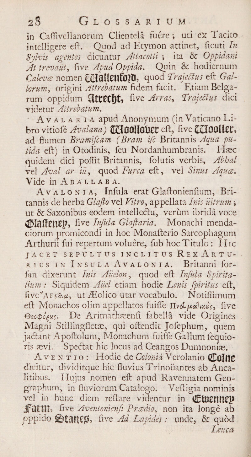 in Cafliveilanorum Clientele fuere •, uti ex T acito intelligere eft. Quod ad Etymon attinet, ficuti In Sylvis agentss dicuntur Attacotti ; ita & Oppidani At trevaut, five Apud Oppida. Quin & hodiernum Caleva nomen C^aIlCUfO?D? quod TrajeAus eft Gal- forum, origini Attrebatum fidem facit. Etiam Belga- rum oppidum five Arras, Trajeftus dici videtur Attrebatum. A v a l a r i a apud Anonymum (in Vaticano Li- bro vitiofe Avalana) 8£{0O!IOfiCC eft> five Col00llCt% ad flumen Bramifcam (Bram ifc Britannis Aqua pu- tida eft) in Otodinis, feu Nordanhumbranis. H;ec quidem dici pofftt Britannis, folutis verbis, Abhal ve! Aval ar ill, quod Furca eft, vel Sinus Aqua. Vide in Aballaba. Avaionia, Infula erat Glaftonienftum, Bri¬ tannis de herba Glafto vel Vitro, appellata Inis uitrum \ ut & Saxonibus eodem intelledlu, verum ibrida voce <35Iail enep, five Infula Glaftaria. Monachi menda- ciorum promicondi in hoc Monafterio Sarcophagum Arthurii fui repertum voluere, fub hocTitulo: Hie jacet sepultus inclitus RexArtu- r i u s in Insula A v a l o n i a. Britanni for- fan dixerunt Inis Aiielon, quod eft Infula Spirita- lium: Siquidem Aiiel etiam hodie Leris fpiritus eft, ftve''AFs*A&, ut iEolico utar vocabulo. Notiftimum eft Monachos olim appellatos fuiffe five 0go(po^?. De Aritnathaeenfi fabella vide Origines Magni Stillingfletae, qui oftendit Jofephum, quem jadant Apoftolum, Monachum fuiffe Galium fequio- ris mvi. Spedat hie locus ad Ceangos Dumnoniae. Aventio: Hodie de Cclonid Verolanio Colne dicitur, dividitque hie fluvius Trinoiiantes ab Anca- litibus. Hu jus nomen eft apud Ravennatem Geo- graphum, in fluviorum Catalogo. Veftigia nominis vel in hunc diem reftare videntur in Ctoeniirp f five Aventonienfi Pradio, non ita longe ab pppido g>tariC^, five Ad Lapides: unde, & quod Leva a