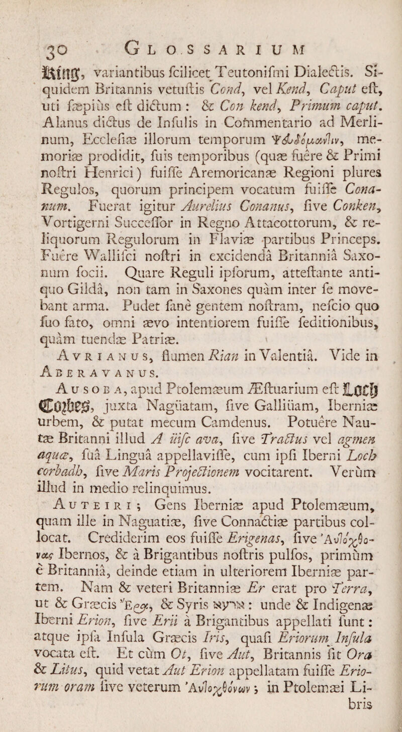 3° G L O. S S A R X U M variantibus fcilicet Teutonifmi Dialedtis. SL quidem Britannis vetuftis Cond, ve\Kendy Caput eft, mi ftepius eft dictum : & Con kend, Primurn caput. Alanus didtus de Jnfulis in Cofnmentario ad Merli- num, Ecclefim illorum temporum vhvy me¬ morise prodidit, fuis temporibus (quae fuere & Primi noftri Henrici) fuifte Aremoricanae Regioni plures Regulos, quorum principem vocatum fuifte Cona- man. Fuerat igitur Aurelius Conanus, live Conken, Vortigerni Succeftor in Regno Attacottorum, & re- iiquorum Regulorum in Flaviae partibus Princeps. Fuere Wallifci noftri in excidenaa Britannia Saxo- nurn focii. Quare Reguli ipforum, atteftante anti- quo Gilda, non tarn in Saxones quam inter fe move- bant arma. Pudet fine gentem noftram, nefcio quo fuo fato, omni aevo intentiorem fuifte feditionibus, quam tuendae Patriae. Avrianus, ftumenRian inValentia. Vide in Abbravanus. Ausoba, apud Pcolemaeum iEftuarium eft ILOClj juxta Nagiiatam, five Galliiiam, Ibernise urbem, & putat mecum Camdenus. Potuere Nau- tze Britanni iliud A iiifc ava, five Pradlus vel agmen aqua, fua Lingua appellavifle, cum ipfi Iberni Loch corbadbj five Maris Projeblionem vocitarent. Verum iliud in medio relinquimus. Auteiri ; Gens Ibernis apud Ptolemsum, quam ille in Naguati:e, five Connadtise partibus col- locat. Crediderim eos fuifte Erigenas, five ’A‘J1q'%Qq- vccc Ibernos, & a Brigantibus noftris pulfos, primum e Britannia, deinde etiam in ulteriorem Iberni^e par¬ tem. Nam & veteri Britanniae Er erat pro Perray ut & Graecis ,;E^, & Syris : unde & Indigenes Ibe rni Eriony five Erii a Brigantibus appellati funt: atque ipla Infula Graecis Irisy quafi Eriorum^ Infula vocata eft. Et cum Oty five Auty Britannis fit Ora & Litus, quid vetat Aut Erion appellatam fuifte Erio- rum oram five veterum ’AvIoyJCuv •, in Ptolemasi Li- bris