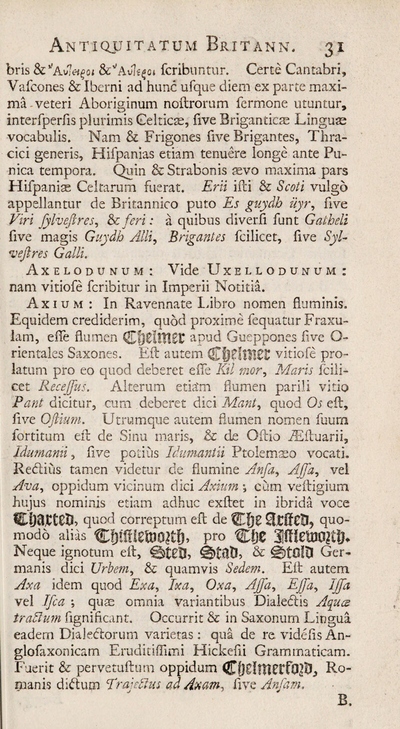 bris &’;Av7^oi fcribuntur. Certe Cantabri, Vafcones & Iberni ad hunc ufque diem ex parte maxi¬ ma-veteri Aboriginum noftrorum fermone utuntur, interfperfis plurimis Celticse, five Briganticae Linguae vocabulis. Nam & Frigones five Brigantes, Thra- cici generis, Hifpamas etiam tenuere longe ante Pu- nica tempora. Quin & Strabonis aevo maxima pars Hifpaniae Celtarum fuerat. Erii ifti & Scoti vulgo appellantur de Britannico puto Es guydh uyr, five Viri fylveftres, oc fieri: a quibus diverfi funt Gatbeli five magis Guydh Alii, Brigantes fcilicet, five Syl- reefires Galli. Axelodunum : Vide Uxellodunum : nam vitiofe fcribitur in Imperii Notitia. Axium : In Ravennate Libro nomen fiuminis. Equidem crediderim, quod proxime fequatur Fraxu- lam, efie flu men Cf)6i!tt££ apud Gueppones five O- rientales Saxones. Eft autem Cf)?ftt!0£ vitiofe pro~ latum pro eo quod deberet efie Kil rnor, Maris fcili¬ cet Recefius. Alterum etia'm flumen parili vitio Pant dicitur, cum deberet did Mant, quod Os efir, five Oftium. Utrumque autem flumen nomen fuum fortitum eft de Sinu maris, & de Oftio iEftuarii, Idumanii, five potius Idmnantii Ptolemaeo vocati. Reclius tamen videtur cle flumine Anfia, Ajfia, vel Ava, oppidum vicinum dici Axium y cum veftigium hujus nominis etiam adhuc exftet in ibrida voce quod correptum eft de quo- modo alias pro Cljc Neque ignoturn eft, ©JgJS, & ©tOltl Ger- manis dici Urbem, & quamvis Sedem. Eft autem Axa idem quod Exa, Ex a, Oxa, Afifia, EJfa, IJfa vel Ifica \ quae omnia variantibus Dialedlis Aqucs trodium fignificant. Occurrit & in Saxonum Lingua eadern Dialedlorum varietas: qua de re videfis An- glofaxonicam Eruditifiimi Hickefii Grammaticam. Fuerit & pervetuftum oppidum Ro¬ manis didtum Traiedhis ad Ax am, five Anfiam, B.