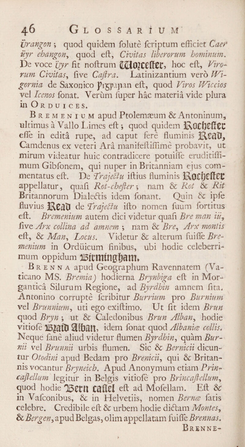 Xjrangon *, quod quidern folute fcriptum efficiet Caen iiyr ehangon, quod eft, Civitas I'lberorum hominum. De voce uyr fit noftrum jLOOJCCftCG hoc eft, Viro* rum Civitas, five Caftra. Latinizantium vero ^7- gornia de Saxon ico Jhgpqnn eft, quod Efm Wiccios vel Icenos fonat. Verum fuper hac materia vide plura in Orduices. Bremenium apud Ptolemaeum & Antoninum, ultimus a Vallo Limes eft ; quod quidem efte in edita rupe, ad caput fere fluminis Camdenus ex veteri Ara manifeftiflime probavit, ut mirum videatur huic contradicere potuiffe eruditifti- mum Gibfonem, qui nuper in Britanniam ejus com- mentatus eft. De Trajedlu iftius fluminis li\Q£l)Cff££ appellatur, quafi Rot-chefter; nam & Rot & Rit Britannorum Dialecftis idem fonant. Quin & ipfe fiuvius Keao de Trajeblu ifto nomen fuum fortitus eft. Bremenium autem dici videtur quad Bre man iu, live Arx collina ad amnem ; nam & Bre, Am month eft, & Man, Locus. Videtur & alteram fuifie Bre¬ menium in Ordiiicum finibus, ubi hodie celeberri- mum oppidum Brenna apud Geographum Ravennatem (Va- ticano MS. Bremia) hodierna Brynbiga eft in Mor^ gantica Silurum Regione, ad Byrdhin amnem fita, Antonino corrupte lcribitur Burrium pro Burnium vel Brunnium, uti ego exiftimo. Ut fit idem Brim quod Bryn ; ut & Caledonibus Brun Alban, hodie vitiofe aibait, idem fonat quod Albania coll is. Neque fane aliud videtur flumen Byrdhin, quam Bur- nii vel Brunnii urbis flumen. Sic & Bernicii dicun- tur Otodini apud Bedam pro Brenicii, qui & Britan- nis vocantur Bryneich. Apud Anonymum etiam Prin- caftellum legitur in Belgis vitiofe pro Brine aft ellum, quod hodie QgCtlt CdflCl eft ad Mofellam. Eft & in Vafconibus, & in Helvetiis, nomen Bernes fatis celebre. Credibile eft & urbem hodie dieftam Montes, & Bergen, apud Belgas, dim appellatam fuiffe Brennas. Brenne-