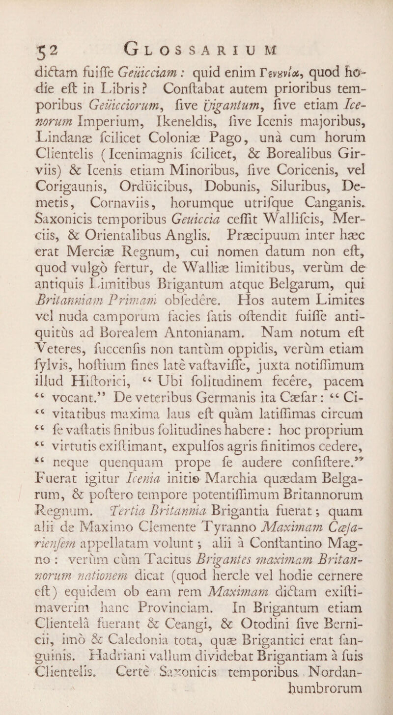 didam Ruffe Geuicciam : quid enim Ttvavloi, quod ho- die eft in Libris? Conftabat autem prioribus tem- poribus Geulcciorum, five jjigantum, five etiam Ice- norum Imperium, Ikeneldis, live Icenis majoribus, Lindanae fcilicet Colonias Pago, una cum horum Clientelis (Icenimagnis fcilicet, & Borealibus Gir- viis) & Icenis etiam Minoribus, five Coricenis, vel Corigaunis, Ordiiicibus, Dobunis, Siluribus, De¬ metis, Cornaviis, horumque utrifque Canganis. Saxonicis temporibus Geuiccia ceffit Wallifcis, Mer- ciis, & Orientalibus Anglis. Prsecipuum inter hasc erat Mercia Regnum, cui nomen datum non eft, quod vulgo fertur, de Wallise limitibus, verum de antiquis Limitibus Brigantum atque Belgarum, qui Britanmam Primam obfedere. Hos autem Limites vel nuda camporum facies fads oftendit fuifie anti- quitus ad Borealem Antonianam. Nam notum eft Veteres, fuccenfis non tantum oppidis, verum etiam fylvis, hoftium fines late vaftaviffe, juxta notifiimum illud Hiftorici, ct Ubi folitudinem fecere, pacem vocant.” De veteribus Germanis ita Caefar: “ Ci- sc vitatibus maxima laus eft quam latiffimas circum cc fe vaftatis finibus folitudines habere: hoc proprium <c virtutis exiftimant, expulfos agris finitimos cedere, 4C neque quenquam prope fe audere confiftere.” Fuerat igitur Icenia initi© Marchia quasdam Belga¬ rum, & poftero tempore potentiflimum Britannorum Regnum. I’ertia Britannia Brigantia fuerat; quam alii de Maximo Clemente Tyranno Maxmarn Ccrja- rienjem appellatam volunt; alii a Conftantino Mag- no : verum cum Tacitus Brigantes maximam Britan- norum nationem dicat (quod hercle vel hodie cernere eft) equidem ob earn rem Maxmarn didam exifti- maverim hanc Provinciam. In Brigantum etiam Clientele fuerant & Ceangi, & Otodini five Berni- cii, imo & Caledonia tota, quae Brigantici erat fan- guinis. Hadriani vallum dividebat Brigantiam a fuis Clientelis. Certe Saxonicis temporibus Nordan- humbrorum