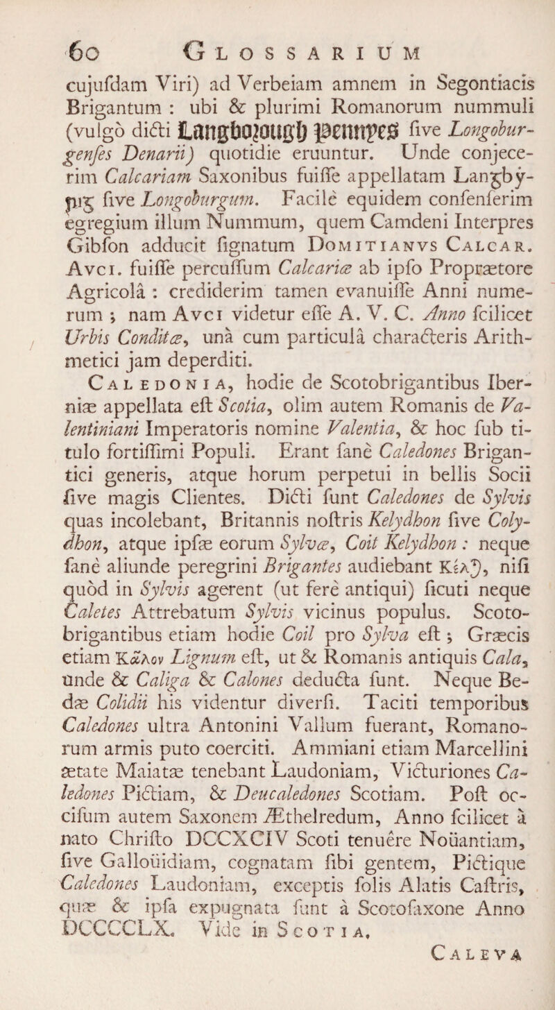 cujufdam Viri) ad Verbeiam amnem in Segontiads Brigantum : ubi & plurimi Romanorum nummuli (vulgo di<5ti ILangbPJOliglj pennyeS rive Longobur- genfes Denarii) quotidie eruuntur. Unde conjece- rim Calcariam Saxonibus fuiife appellatam Lanjby- pij five Longohurgum. Facile equidem confenferim egregium ilium Nummum, quem Camdeni Interpres Gibfon adducit fignatum Domitianvs Calcar, Avci. fuifie percuftum Calc arias ab ipfo Propraetore Agricola : crediderim tamen evanuifle Anni nume- rum ; nam Avci videtur efie A. V. C. Anno fcilicet Urbis Conditee, una cum particula charaderis Arith- metici jam deperditi. Cal edonia, hodie de Scotobrigantibus Iber- niae appellata eft Scotia, olim autem Romanis de Va- lentiniani Imperatoris nomine Valentia, & hoc fub ti- tulo fortiftimi Populi. Erant fane Caledones Brigan- tici generis, atque horum perpetui in bellis Socii five magis Clientes. DicSli funt Caledones de Sylvis quas incolebant, Britannis noftris Kelydhon five Coly- dhon, atque ipfe eorum Sylvce, Coil Kelydhon : neque fane aliunde peregrini Brigantes audiebant KsA^h nift quod in Sylvis agerent (ut fere antiqui) ficuti neque Caletes Attrebatum Sylvis vicinus populus. Scoto¬ brigantibus etiam hodie Coil pro Sylva eft •, Graecis etiam K<£aov Lignum eft, ut & Romanis antiquis Calay unde & Caliga & Calones deduda funt. Neque Be- das Colidii his videntur diverfi. Taciti temporibus Caledones ultra Antonini Vallum fuerant, Romano¬ rum armis puto coerciti. Ammiani etiam Marcellini aetate Maiatae tenebant Laudoniam, Viduriones Ca¬ ledones Pidiam, & Deucaledones Scotiam. Poft oc- cifum autem Saxonem dEthelredum, Anno fcilicet a nato Chrifto DCCXCIV Scoti tenuere Noiiantiam, five Galloiiidiam, cognatam fibi gentem, Pidique Caledones Laudoniam, exceptis folis Alatis Caftris, qinr & ipfa expugnata funt a Scotofaxone Anno DCCCCLX, Y ide in Scotia, C A L E V A