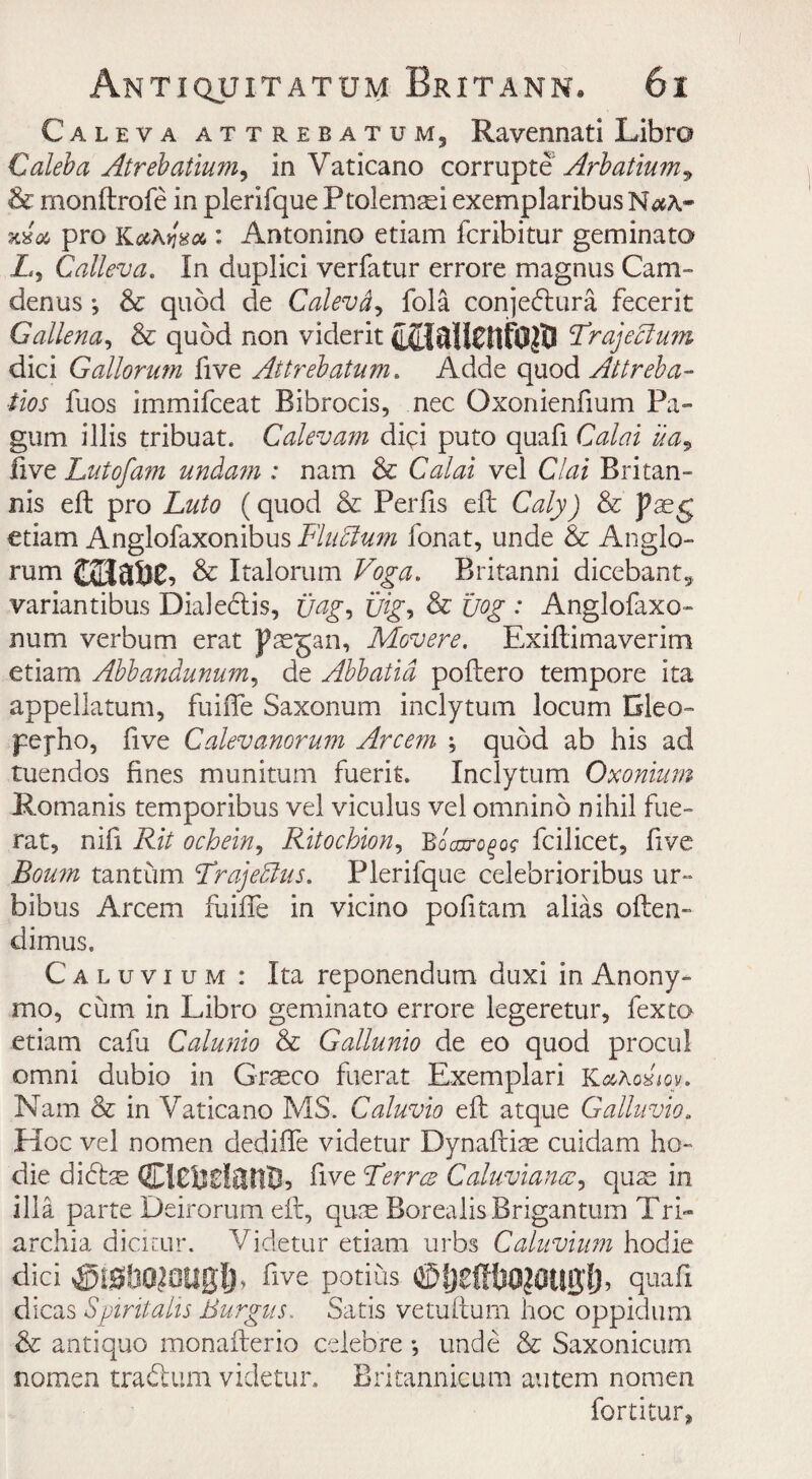 Caleva attrebatum, Ravennati Libra Caleb a Atrebatium^ in Vaticano corrup Arbatium^ & monftrofe in plerifque Ptolemsei exemplaribus N xv u pro KaAyva : Antonino etiam fcribitur gem in a to A, Calleva. In duplici verfatur errore magnus Cam- denus; & quod de Calevdj fola conjedlura fecerit Gallena, & quod non viderit FrajeAum dici Gattorum five Attrebatum. Adde quod Attreba- tios fuos immifceat Bibrocis, nec Oxonienfium Pa- gum illis tribuat. Calevam digi puto quafi Calai ua9 live Lutofam undam : nam & Calai vel Clai Britan- nis eft pro Luto (quod & Perils ell Caly) & paeg etiam Anglofaxonibus FluAum fonat, unde & Anglo- rum taiauc, & Italorum Voga. Britanni dicebant9 variantibus Dialeclis, uag-> Big, & Cog : Anglofaxo- num verbum erat paegan, Movere. Exiftimaverim etiam Abbandunum, de Abbatid poftero tempore ita appellatum, fuifle Saxonum inclytum locum Gleo- pejho, five Calevanorum Arcem \ quod ab his ad tuendos fines munitum fuerit. Inclytum Oxonium Romanis temporibus vel viculus vel ornnino nihil fue- rat, nifi Rit ochein, Ritocbion, Bbcnro^og fcilicet, five Bourn tantum FrajeAus. Plerifque celebrioribus ur~ bibus Arcem fuiffe in vicino pofitam alias often- dimus. Caluvium : Ita reponendum duxi in. Anony- mo, cum in Libro geminato errore legeretur, fexto etiam cafa Calunio & Gallunio de eo quod procul omni dubio in Graeco fuerat Exemplari YLaKovm. Nam & in Vaticano MS. Caluvio eft atque Galluvia. Hoc vel nomen dedifle videtur Dynaftiae cuidam ho- die dibtae CiCildcHlB, five Ferres Caluviancc, quae in ilia parte Deirorum eft, quae Borealis Brigantum Tri- archia dicicur. Videtur etiam urbs Caluvium hodie dici ®fghO?OUglj> five potius ©IjeStlOJOUgl), quafi dicas Spintalis Burgus. Satis vetuftum hoc oppidum & anti quo monafterio celebre *, unde & Saxonicum nomen tradlum videtur, Britannicum autem nonien fortitur.