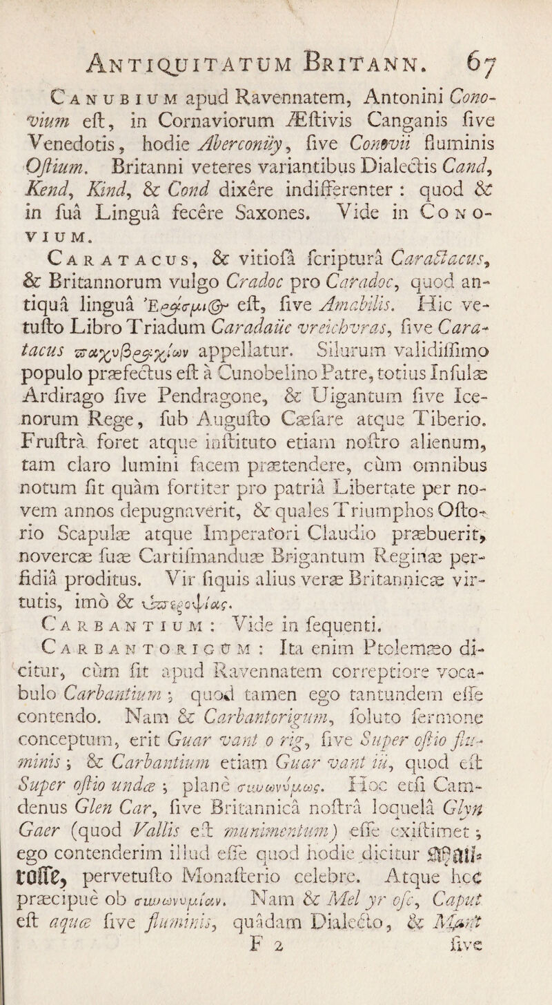 Canubium apud Ravennatem, Antonini Cono- *vium eft, in Cornaviorum iEftivis Canganis five Venedotis, hodie Aberconiiy ^ five Conroii fluminis Oftiu?n. Britanni veteres variantibus DialecHs Cand9 Rend, Kind, & CaW dixere indifferenter : quod & in fua Lingua fecere Saxones. Vide in Cono- VIUM. Caratacus, & vitiofa fcriptura Car abacus, & Britannorum vulgo Cradoc pro Caradoc, quod an¬ ti qua lingua >Epy<?iM@r eft, five Amabilis. Hie ve- tufto LibroTriadum Caradauc vreichvras, five Cara¬ tacus appeliatur. Silurum validiffimp populo praefectus eft a CunobelinoPatre, totius In false Ardirago five Pendragone, & Uigantum five Ice- norum Rege, fub Augufto Csefare atque Tiberio. Fruftra. foret atque inftituto etiarn noftro alienum, tam claro lumini facem prsetendere, cum omnibus notum fit quam fortiter pro patria Libertate per no- vem annos depugnaverit, & quales Triumphos Ofto- rio Scapulae atque Imperafori Claudio praebuerit, novercae fuse Cartifmanduse Brigantum Reg in as per- fidia proditus. Vir fiquis alius verse Britannicae vir- tutis, imo & Carbantiu m : Vide in fequenti. Careanto r 1 g cj m : Ita enim Ptolemaso di- citur, cum fit apud Ravennatem correptiore voca- bulo Carbantium \ quod tamen ego tantundem die contendo. Nam & Garb ant crigum, foluto fermone conceptum, erit Guar vant 0 rig, five Super oftio flu- minis \ & Carbantium etiam Guar vant iifl quod eft Super oftio under \ plane <ruvm^ag. Hoc ecu Cam- denus Glen Car, five Britannica noftra loquela Ghn Gaer (quod Vallis eft munimentum) efife exiftimet •, ego contenderim iilud efie auod hodie dicitur SfRuila pervetufto Monafterio celebre. Atque hec praecipue ob <rwjcjyvutav. Nam & Mel yr efle. Caput eft aquee five flmnims, qua darn Diaiebto, & F 2 five