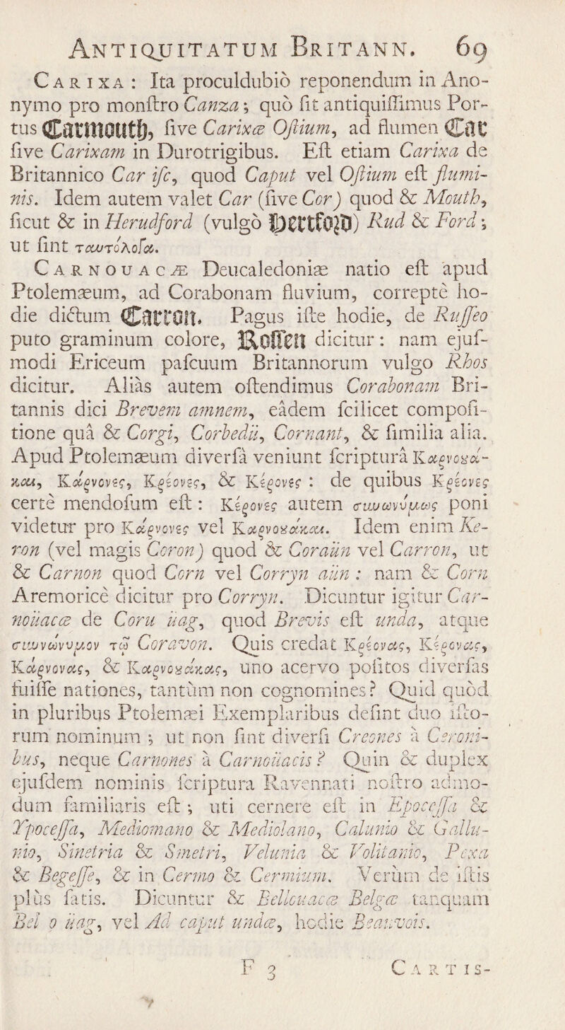 C a r i x a : Ita proculdubio reponendum in Ano- nymo pro monftro Canza; quo fit antiquiffimus Por- tus Carmoutf), five Carixce Oftium, ad flu men five Carixa?n in Durotrigibus. Eft etiam Car lx a de Britannico Car ifc, quod Caput vel Oftium eft flumi- nis. Idem autem valet Car (five Cor) quod & Mouthy ficut & in Hemdford (vulgo jJCttfOjBO Rud & Ford *, Ut fint TcanoAoFa. Carnouac^ Deucaledoniae natio eft apud Ptolemseum, ad Corabonam fluvium, correpte lio- die didtum Carton. Pagus ifte hodie, de Ruffe0 puto graminum colore, 3310001! dicitur: nam ejuf- modi Ericeum pafcuum Britannorum vulgo Rhos dicitur. Alias autem oftendimus Corabonam Bri- tannis dici Brevem amnem, eadem fcilicet compofl- tione qua & Corgi, Corbedii, Cornant, & fimilia alia. Apud Ptolemseum diverfa veniunt fcriptura Kxgvovol- jmh, K^vove?, Kosovs?, & Ks^ovk : de quibus K^fccvej certe mendofum eft: Kirovs? autem crtwmv^cog poni videtur pro kAvovs? vel Ka$v oxana*. Idem enim He¬ ron (vel magis Cor on) quod & Coraun vel Carrcn, ut & Car non quod Corn vel Corryn aim : nam & Corn Aremorice dicitur pro Corryn. Dicuntur igitur Car- nouacce de Corn uag, quod Brevis eft atque ciwvuvvjAQv tw Coravon. Quis credat K & Kot^voaaKotfi uno acervo poiitps diverfas fuiffe nationes, tantrum non cognomines ? Quid quod in pluribus Ptolemaei Exemplaribus defint duo ifto- rum nominum *, ut non fint diverfi Greenes a C era ni¬ ce bus, neque Carnones a Carnouacis ? Quin & duplex ejufdem nominis fcriptura Ravennati noftro admo- dum farniliaris eft •, uti cernere eft in Epoccjfa T'pocejfa, Mediomano & Mediolano, Cahtnio til nio, Sinetria & Smetri, Velunia (6c Yolitanio, Bex a & Begeffe, & in Cermo & Cermium. Verum de litis plus fatis. Dicuntur & Belicitac-es Beiges tanquam 0 ///m, vel Ad hedie Beauvais. C ARTIS- /