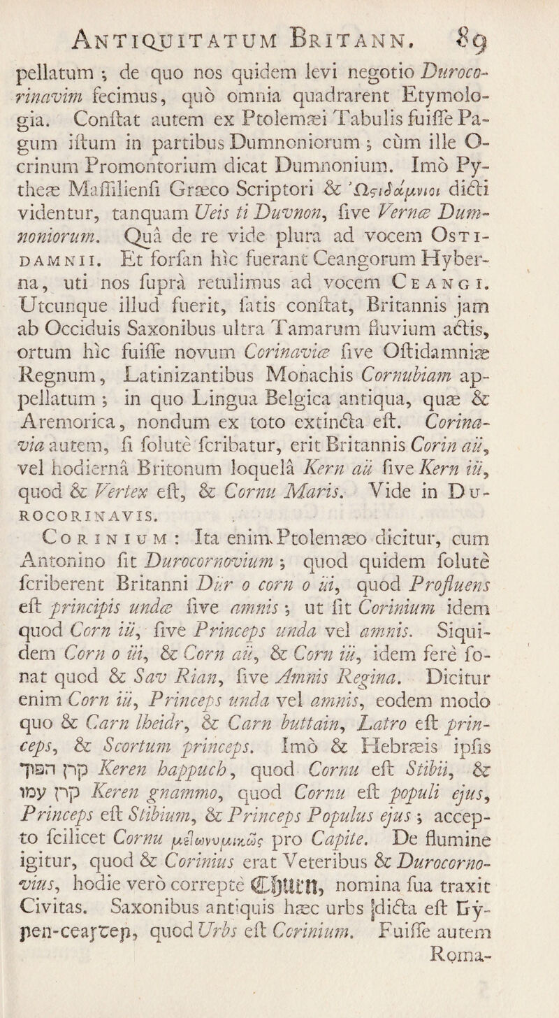 pellatum *, de quo nos quidem levi negotio Duroco- rinavim fecimus, quo omnia quadrarent Etymolo- gia. Conftat autem ex Ptolemaei Tabulis fuiffe Pa- gum ilium in partibus Dumnoniorum , cum ille O- crinurn Promontorium dicat Dumnonium. Imo Py- theae Maflilienfi Graeco Scrip tori & ’n^iSolfavioi didi videntur, tanquam Ueis ti Duvnon, five Vernce Dum¬ noniorum. Qua de re vide plura ad vocem Ostx- damnii. Et forfan hie fuerant Ceangorum Hyber- na, uti nos fupra retulimus ad vocem Ceangi, Utcunque illud fuerit, fat is conftat, Britannis jam ab Occiduis Saxonibus ultra Tam a rum fluvium adis, ortum hie fuiffe novum Ccrinavice five Oftidamniae Regnum, Latinizantibus Monachis Cornubiam ap- pellatum ; in quo Lingua Belgica antiqua, qum & Aremorica, nondum ex toto extinda eft. Corina- via autem, ft foiute feribatur, erit Britannis Corin ail, vel hodierna Britonum loquela Kern au five Kern Hi, quod & Vertex eft, & Cornu Maris. Vide in Du- ROCORINAVIS. Corinium: Ita eniraPtolemaso dicitur, cum Antonino fit Durocornovium ; quod quidem foiute feriberent Britanni Dur o corn o ui, quod Profluens eft 'principle under five amnis *, ut fit Corinium idem quod Corn iu, five Princeps unda vel amnis. Siqui- dem Corn o Hi, & Corn aid & Corn ill, idem fere fo¬ unt quod & Sav Rian, five Amnis Regina. Dicitur enim Corn iu, Princeps unda vel amnis, eodem rnodo quo & Cam Iheidr, & Cam buttain, Latro eft prin¬ ceps, & Scortum princeps. Imo & Hebraeis ipfts *psn pp Keren happucb, quod Cornu eft Stibii, & ifty pp Keren gnammo, quod Cornu eft populi ejus, Princeps eft Stibium, & Princeps Populus ejus accep- to fcilicet Cornu pro Capite. De flu mine igitur, quod & Corinius erat Veteribus & Durocorno- vins, hodie verb correpte Cf)Ui‘!t5 nomina fua traxit Civitas. Saxonibus antiquis hmc urbs jdida eft Gy- pen-ceajtep, quod Urbs PR Corinium. Fuifle autem Roma-