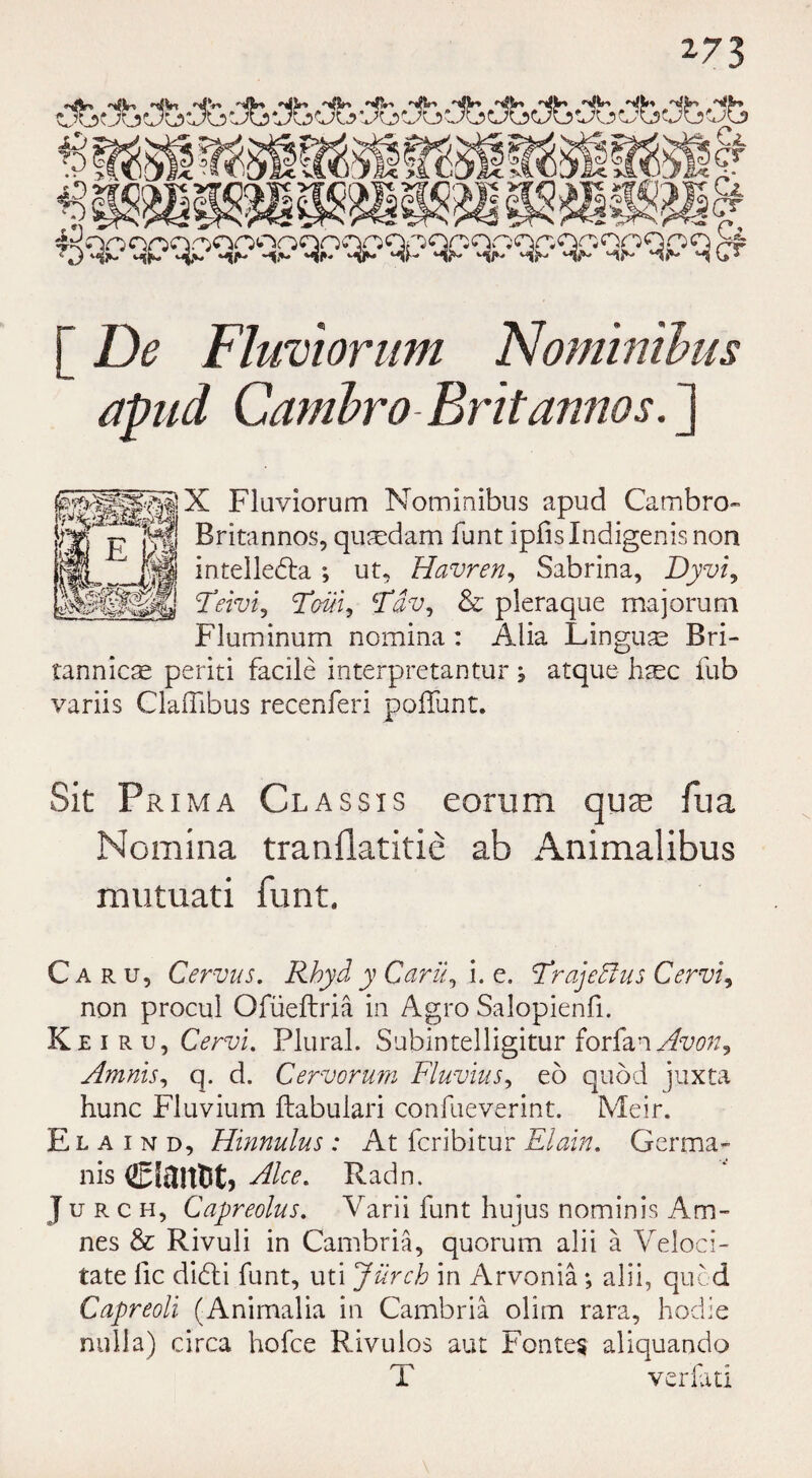 [ De Fluviorum Nominibus apud Garnbro Brit anno s. ] X Fluviorum Nominibus apud Cambro- Britannos, qusedam funt ipfislndigenisnon intelledta ; ut, Havren, Sabrina, Dyvi, Teivi, Tm, Fdv, & pleraque majorum Fluminum nomina: Alia Linguae Bri- tannics periti facile interpretantur; atque haec fub variis GlafTibus recenferi poffunt. Sit Prim a Cl as sis eorum quie fua Nomina tranilatitie ab Animalibus mutuati funt. Caru, Cer-vus. Rbyd y Cavil, i. e. Frajefius Cervix non procul Ofueftria in Agro Salopienfi. Keiru, Cerv'u Plural. Subintelligitur forfan Avon^ Amnis, q. d. Cervorum Fluvius, eo quod juxta hunc Fluvium ftabulari confueverint. Meir. Elaind, Hinnulus : At fcribitur Elain. Germa- n is ciaitct, Alee. Radn. J u r c h, Capreolus. Varii funt hujus nominis Am- nes & Rivuli in Cambria, quorum alii a Veloci- tate lie didli funt, uti Jurch in Arvonia *, alii, quod Capreoli (Animalia in Cambria olim rara, hodie nulla) circa hofee Rivulos aut Fontes aliquando T verfati