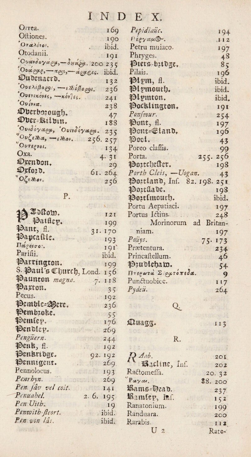 Orrea. Oftiones. Orotbtvo!. Otodanii. 1 69 *9° ibid. 91 200 235 Ovdfcfi,^ —octets* ibid. ^DutJenaetb, OvsMjZoyt, OvtvtKOVSt-—Kov^sg. Ovcvvx, dDberbojotiglj* puer^iitun. ^ Ovtdoryx^of'J Ovivoayu^ei. 233 > Ov?£X\c£, —* iT&ov. 256. 257 OtITSgVOt. Oxa. OjcenUon, £Djcfo?$, 0<^f 2&0K 132 236 241 .238 47 188 134 4- 31 29 61. 264 256 P. 3j\ ^Ssftofth fdatfls^ Bant, fl. Bapcaftie. TJcce&o-e:. Parifli. Barrington, S. Bawl's €l)im% Baunton magna. Barton, Pecus. Bembie-^ere, Bembio&e, Benifet’, BenMep, Penguern. Bcnfej, fl. BsnfertDge, Benntgent. Pennolocus. Penrhyn. Pen Jav vel colt. Penuabel. Pen Uitb.. Penivithfteort. fen von las. 3i' 121 199 170 *93 ibid. 199 Lond. 156 7, 118 35 192 236 55 176 269 244 192 192 269 193 269 141 *95 19 ibid, ibid. 92 2. 6. Pepidiailc. *94 P £gyxju(&j. ;I I 2 Petru muiaco. 197 Phryges. 48 Bicrgrtyiftge* ss Pilais. 196 Bipw> fl’ ibid. Bipmoutb* ibid. Bipmton, ibid. Bocfeiingtotu 191 Ponfmur. 254 Bent, fl. 197 Bont-danD, 19 6 Bool, 43 Poreo claffis. 99 Porta. 255. 256 BoJtdjcder, 198 forth Cleis, —JJogan. 43 Bonianu, Inf. 82. 198. 251 BoJtflaDc, 198 BonCmmitf), ibid. Portu Aepatiaci. 197 Portus I elms. 248 Morinorum ad Britan- niam. *97 Poilys. 75- *73 Praetentura. 234 Prill caftellum. 46 B?t*$ieba£D. 54 Ur sow Ta 2 t^TC7Ft2x. 9 Punftuobice. 117 Pydeu. 264 Q, 113 R. O Aab. 201 l&ztlinz, Inf. 202 Raftomefla. 20. 32 Pseycw. 88. 200 i^ams^eatj. 237 IRamfep, ftif. 152 Ranatonium. 199 Randuara. 200 P.arabis. 11 2 U 2 Rate-
