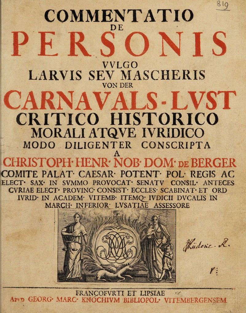 COMMENTATIO DE .9 PERSONIS VVLGO LARVIS SEV MASCHERIS VON DER CARNAVALS LVST CRITICO HISTORICO MORALI ATQ.VE IVRIDICO MODO DILIGENTER CONSCRIPTA CHRISTOPH- HENR' NOB* DOM* de BERGER COMITE PALAT CAESAR* POTENT* POL* REGIS AC ELECT* SAX* IN SVMMO PROVOCAT* SENATV CONSIL* ANTECES CVRIAE ELECT* PROVINC* CONSIST* ECCLES* SCABINAT* ET ORD IVRID* IN ACADEM* VITEMB* ITEMQ^IVDICII DVCALIS IN MARCH* INFERIOR* LVSATIAE ASSESSORE /(jriif, - r\ V FRANCOFVRTI ET LIPSIAE Afv» GEORG* JMARC* KNOCHIVM BIBLIOPOL* VITEMBERGEN$EM.