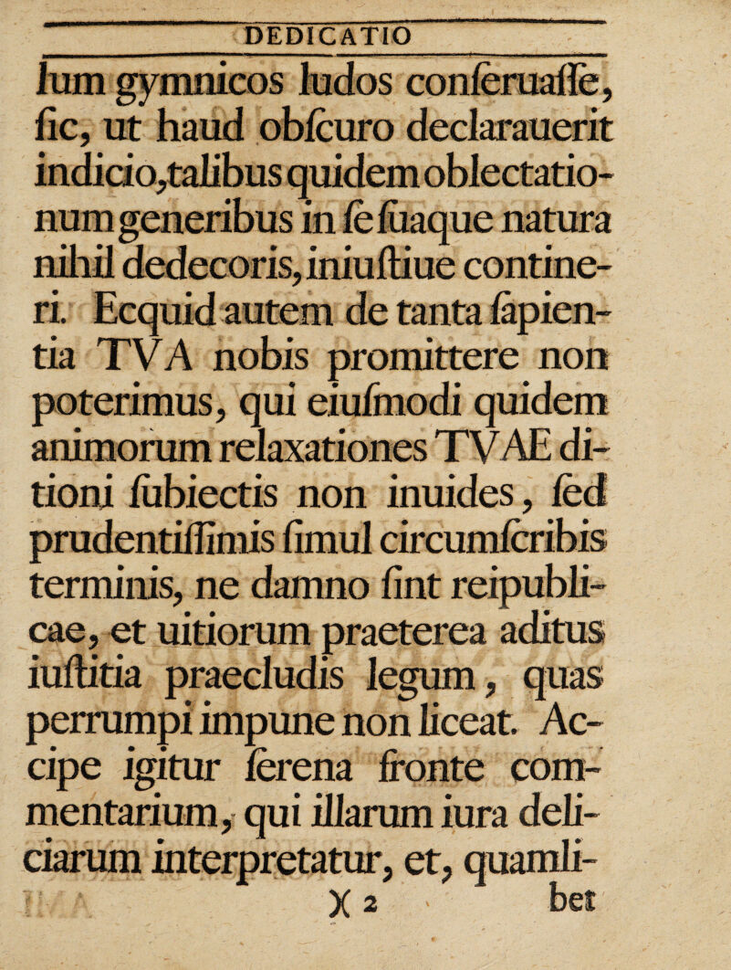 Ium gymnicos ludos conferuafle, lic, ut haud obfcuro declarauerit indicio,taIibus quidem oblectatio¬ num generibus in feluaque natura nihil dedecoris, iniuftiue contine¬ ri. Ecquid autem de tanta lapien¬ tia TVA nobis promittere non poterimus, qui eiufinodi quidem animorum relaxationes TVAE di¬ tioni lubiectis non inuides, fed prudentiffimis limul circumlcribis terminis, ne damno fint reipubli- cae, et uitiorum praeterea aditus iuftitia praecludis legum, quas perrumpi impune non liceat. Ac¬ cipe igitur lerena fronte com¬ mentarium, qui illarum iura deli¬ ciarum interpretatur, et, quamli-