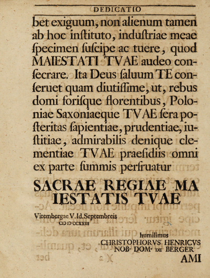 bet exiguum, non alienum tamen ab hoc inftituto, induftriae meae Ipecimen fiilcipe ac tuere, quod MAIESTATI TVAE audeo con- fecrare. Ita Deus laluum TE con¬ fer uet quam diutiflime, ut, rebus domi forilque florentibus, Polo- niae Saxoniaeaue TVAE fera no- fteritas fapientiae, prudentiae, iu- ftitiae, admirabilis denique cle¬ mentiae TVAE praefidiis omni ex parte lummis perfruatur SACRAE REGIAE MA IESTATIS TVAE V kembprgae V. Id. Septembreis epDccxxiu humilimus P - CHRISTOPHORVS HENRICVS NOB- DOM* de BERGER AMI