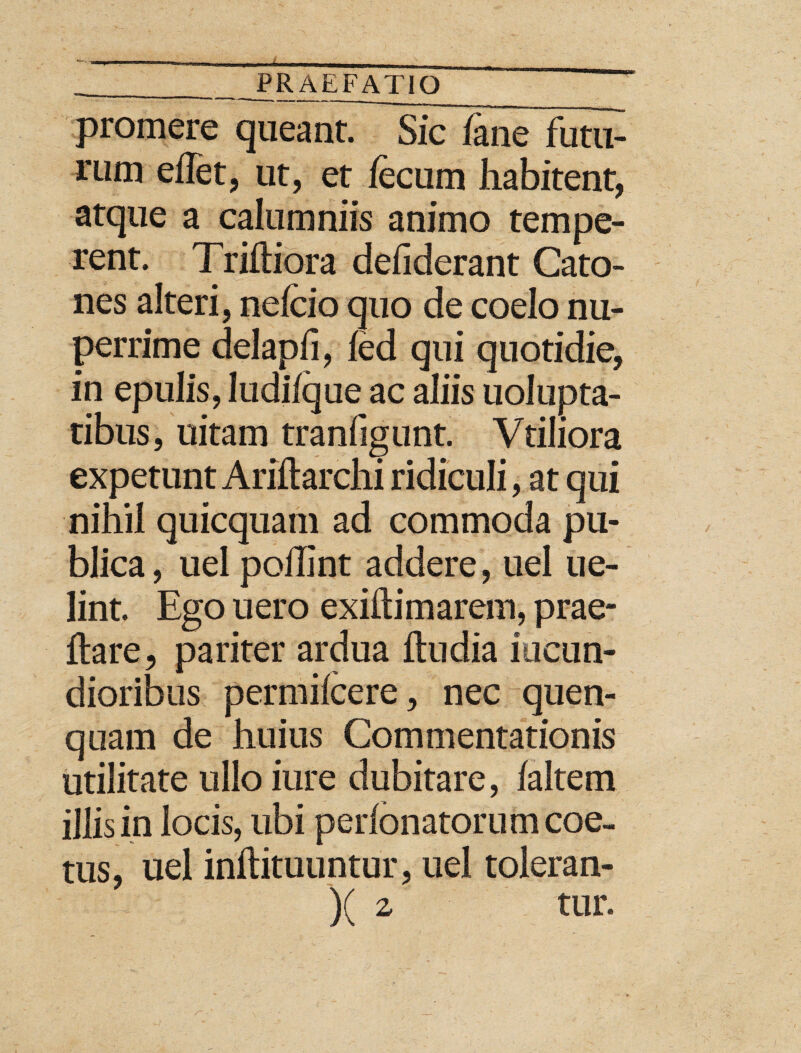 promere queant. Sic iane futu¬ rum eflet, ut, et fecum habitent, atque a calumniis animo tempe¬ rent. Triiliora defiderant Cato- nes alteri, nefeio quo de coelo nu¬ perrime delapfi, fed qui quotidie, in epulis, ludi/que ac aliis uolupta- tibus, uitam tranfigunt. Vtiliora expetunt Ariilarchi ridiculi, at qui nihil quicquam ad commoda pu¬ blica , uel poilint addere, uel ue- lint. Ego uero exiliimarem, prae- ftare, pariter ardua itu dia iticun- dioribus permifeere, nec quen- quam de huius Commentationis utilitate ullo iure dubitare, laltem illis in locis, ubi perfonatorum coe¬ tus, uel inftituuntur, uel toleran- )( z tur.