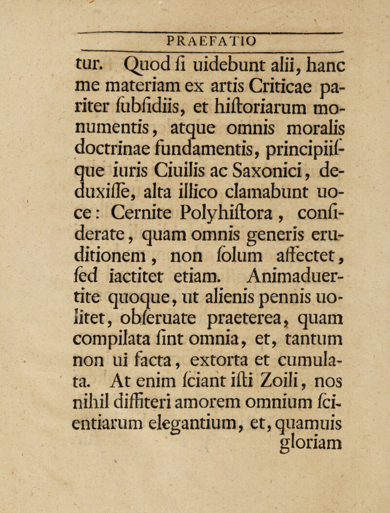 tur. Quod h uidebunt alii, hanc me materiam ex artis Criticae pa¬ riter fubfidiis, et hiftoriarum mo¬ numentis , atque omnis moralis doctrinae fundamentis, principiif que iuris Ciuilis ac Saxonici, de- duxifle, alta illico clamabunt uo- ce: Cernite Polyhiftora , confi- derate, quam omnis generis eru¬ ditionem , non folum affectet, fod iactitet etiam. Animaduer- tite quoque, ut alienis pennis uo- litet, obferuate praeterea, quam compilata fint omnia, et, tantum non ui facta, extorta et cumula¬ ta. At enim foiant ifti Zoili, nos nihil diffiteri amorem omnium foi- entiarum elegantium, et, quamuis gloriam