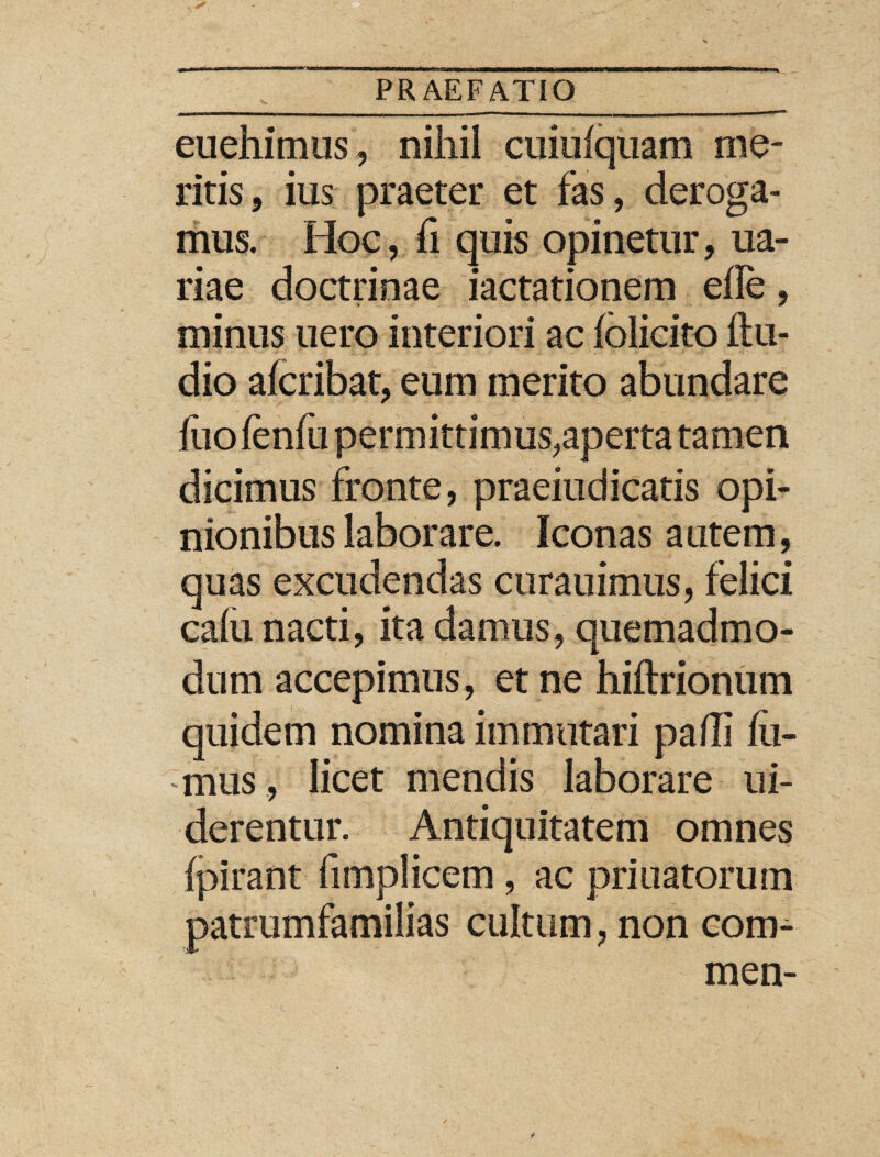 euehimus, nihil cuiufquam me¬ ritis , ius praeter et fas, deroga¬ mus. Hoc, fi quis opinetur, ua- riae doctrinae jactationem eile, minus uero interiori ac folicito ftu- dio afcribat, eum merito abundare fuo ienfii permittimus,aperta tamen dicimus fronte, praeiudicatis opi¬ nionibus laborare. Iconas a utem, quas excudendas curauimus, felici cafu nacti, ita damus, quemadmo¬ dum accepimus, et ne hiftrionum quidem nomina immutari pafli fu¬ mus , licet mendis laborare ui- derentur. Antiquitatem omnes fpirant fimplicem, ac priuatorum patrumfamilias cultum, non com- men-