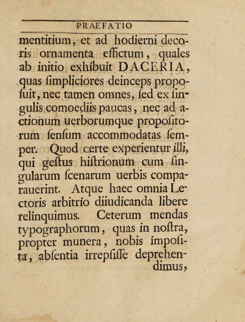 mentitium, et ad hodierni deo> ris ornamenta effictum, quales ab initio exhibuit D ACERI A, quas iimpliciores deinceps propo- fuit, nec tamen omnes, ied ex lin¬ gulis comoediis paucas, nec ad a- ctionum uerborumque propolito- rum fenfum accommodatas lem- per. Quod certe experientur illi, qui gelfus hiftrionum cum lin¬ gularum fcenarum uerbis compa- rauerint. Atque haec omnia Le¬ ctoris arbitrio diiudicanda libere relinquimus. Ceterum mendas typographorum, quas in noltra, propter munera, nobis impoli¬ ta, ablentia irreplifle deprehen¬ dimus?