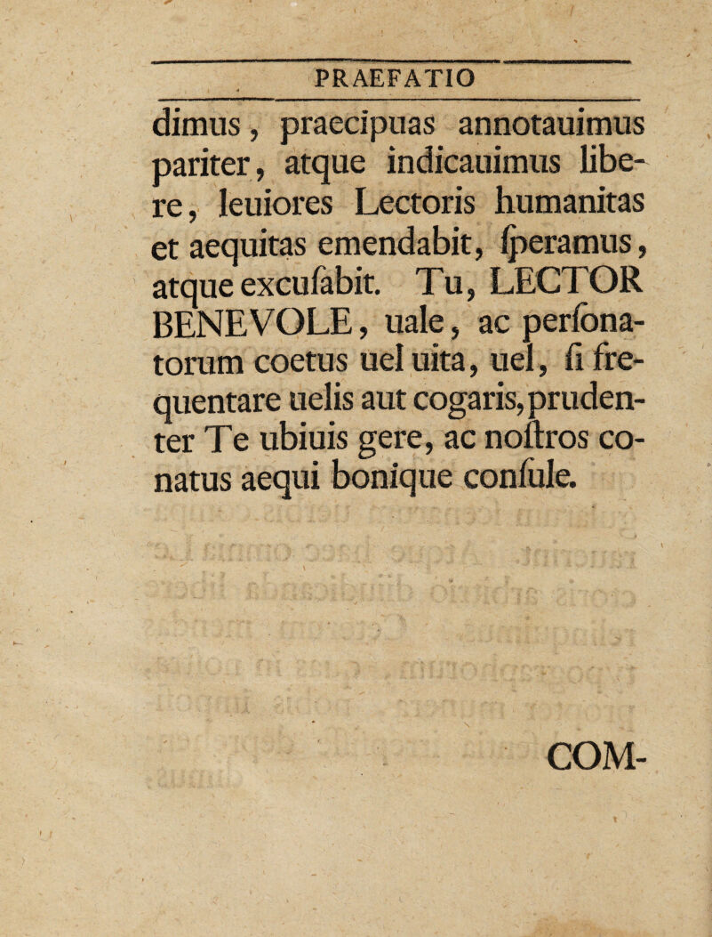 dimus, praecipuas annotauimus pariter, atque indicauimus libe¬ re, leniores Lectoris humanitas et aequitas emendabit, iperamus, atque excufabit. Tu, LECTOR BENEVOLE, uale, ac perfona- torum coetus uel uita, uel, ii fre¬ quentare uelis aut cogaris, pruden¬ ter Te ubiuis gere, ac noftros co¬ natus aequi bonique coniule. COM-