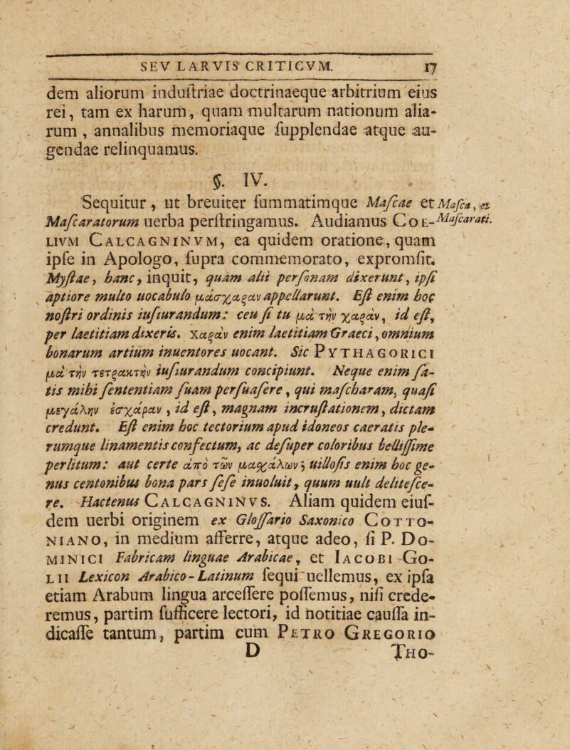 dem aliorum induftriae doctrinaeque arbitrium eius rei, tam ex harum, quam multarum nationum alia¬ rum , annalibus memoriaque fupplendae atque au¬ gendae relinquamus. 5. IV. Sequitur, ut breuiter fummatimque Mafeae etMafta,& Mafcaratorum uerba perftringamus. Audiamus Co E-Mafiarafi- uvm Calcagninvm, ea quidem oratione, quam ipfe in Apologo, fupra commemorato, expromlit. Myftae, banc, inquit, quam alti perfanam dixerunt % ipfe aptiore multo uocabulo p,d<r%a%av appellarunt. Efe enim hoc noftri ordinis iufiurandum: ceu fi tu ptd fev , id efe, per laetitiam dixeris, xafev enim laetitiam Graeci, omnium bonarum artium inuentores uocant. Sic Pythagorici ad ri)v TSTgaxTv» iufiurandum concipiunt. Neque enim fa¬ tis mibi fententiam fuam perfuafere, qui mafeharam, quafi y,syd\>iv e<r%dfcvi, id efe, magnam incruftationem, dictam credunt, Efe enim hoc tectorium apud idoneos caeratis ple¬ rumque linamentis confectum, ac defuper coloribus beUifpme perlitum: aut certe dico r&w fj.a%d\uv} uillops enim boc ge¬ nus centonibus bona pars fefe inuoluit, quum uult de lite fece¬ re. Hactenus CalcagniNvs. Aliam quidem eiuf- dem uerbi originem ex Glojfario Saxonko Cotto- niano, in medium afferre, atque adeo, fi P. Do¬ minici Fabricam linguae Arabicae, et Iacobi Go- l ii Lexicon Arabico - Latinum fequi uellemus, ex ipfa etiam Arabum lingua arceffere poffemus, nifi crede¬ remus, partim fufficere lectori, id hotitiae cauffa in- dicaffe tantum, partim cum Petro Gregorio D Tho-