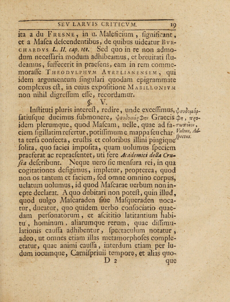 _____J9 . ; - ita a du Fresne , in u. Maleficium , dgnifieant, et a Mafca delcendeutibus, de quibus uideatur Bvr- chardvs L. II. cap. ici. Sed quo in re non admo¬ dum necedaria modum adhibeamus, et breuitati du- - deamus, fuffecerit in praeiens, eam in rem comme¬ mora (Te T H 1- O f) V 1,1' H V M A V RE LI A N E N S E M , qui idem argumentum lingulari quodam epigrammate complexus eft, in cuius expolitione Mabillonivm non nihil digreffum elTe, recordamur. §- V. _ Indituri pluris intered, redire, unde excedimus, jtsvSopSa- fatiufque ducimus fubmonere, Graecis , 7^3- idem plerumque, quod Mafcam, uelle, quae ad fa-ow«ov, ciem figillatim refertur, potidimum e mappafeuchar- ^u,tus<Ad ta terfa confecta, crudis et coloribus illini pingiquer*^' folita, quo faciei impolita, quam uolumus fpeciem praeferat ac repraefentet, uti fere Academici delia, Cru- fca defcribunt. Neque uero fic menfura rei, in qua cogitationes defigimus, impletur, propterea, quod non os tantum et faciem, fed omne omnino corpus, uelatum uolumus, id quod Mafcarae uerbum non in¬ epte declarat. A quo dubitari non poted, quin illud, quod uulgo Mafcaraden liue Mafqueraden uoca- tur, ducatur, quo quidem uerbo confociatio quae¬ dam perfonatorum, et afcititio latitantium habi¬ tu , hominum , aliarumque rerum, quae didimu- iationis cauda adhibenturfpectaculum notatur, adeo, ut omnes etiam illas metamorphofes comple¬ ctatur, quae animi caulfa, interdum etiam per lu¬ dum iocumque, Carnifpriuii tempore, et alias quo-