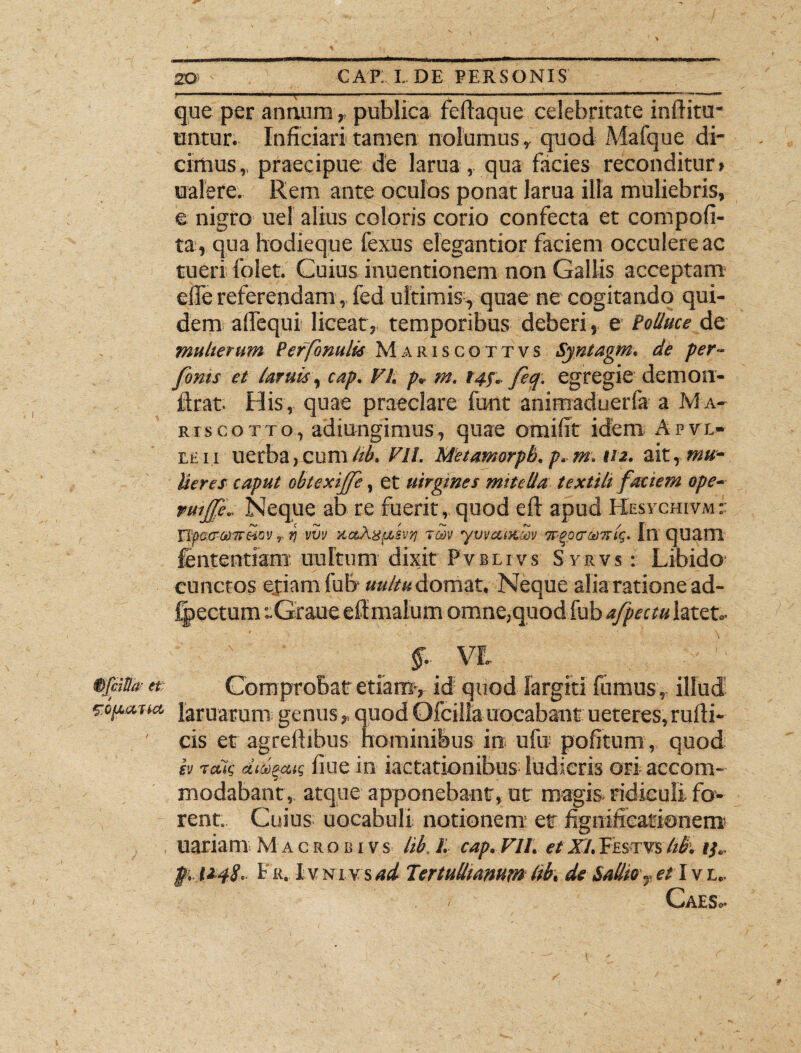 que per annum,, publica feftaque celebritate inflitu- untur. Inficiari tamen nolumus,. quod Mafque di¬ cimus,, praecipue de larua, qua facies reconditur» ualere. Rem ante oculos ponat larua illa muliebris, e nigro uel alius coloris corio confecta et compofi- ta, qua hodieque fexus elegantior faciem occulere ac tueri folet. Cuius inuentionem non Gallis acceptam efie referendam, fed ultimis, quae ne cogitando qui¬ dem affequi liceat, temporibus deberi, e Polluce de multerum Perfonulk Mariscottvs Sjntagm. de per- fonts et lar uls, cap. VI. p. m. 14$. feq. egregie demon- ftrat- His, quae praeclare funt animaduerla a Ma- riscotto, adiungimus, quae omifit idem A pye¬ le ii uerba,cum hb. VII. Metamorpb. p. m. 112. ait, mu¬ lieres caput obtexijfe, et uirgmes mitella textili faciem ope- vmjfe.. Neque ab re fuerit, quod eft apud Hesychivmr Tlpa&aarMOV r q vot uaXu/iStii rm yvmnem ir^ptridirlg. Inquam lentendam unitum dixit Pvblivs Syrvs : Libido cunctos etiam fub «»/r« domat. Neque alia ratione ad- fpectum :.Graue eft malum omne,quod fub afpectu latet.- §■ VI §fciSa- a; Comprobat etiam, id quod largiti fumus, illud sopatta, laruarum genus,, quod Ofcilla uqcabant ueteres, rufti- ' cis et agreilibus hominibus in ufu pofitum, quod h aekg didqccig ilue in iactationibus ludicris ori accom¬ modabant, atque apponebant, ut magis ridiculi fo¬ rent. Cuius uocabuli notionem er figniiicacionero uariam Mac robi vs lib. I. cap. VII. et XI. Festvs hb. i}.. pi. t2.4S.' 1r. I vNi vs/ji Tertullianum lib. de Sallio-et I vl„ - Caes.-