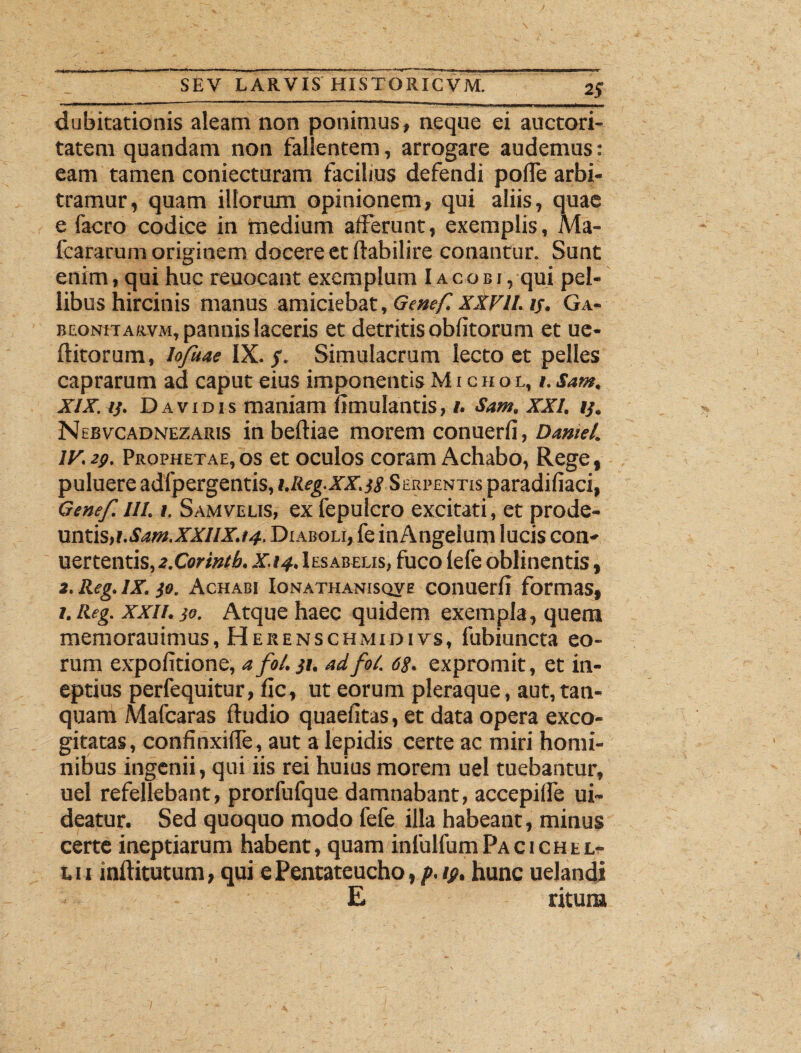 dubitationis aleam non ponimus, neque ei auctori¬ tatem quandam non fallentem, arrogare audemus: eam tamen coniecturam facilius defendi polTe arbi¬ tramur, quam illorum opinionem, qui aliis, quae e facro codice in medium afferunt, exemplis, Ma- fcararum originem docere et ffabilire conantur. Sunt enim, qui huc reuocant exemplum Iacobj, qui pel¬ libus hircinis manus amiciebat, Genef. XXVII. if. Ga- beonitarvm, pannis laceris et detritis oblitorum et ue- ftitorum, Iofuae IX./. Simulacrum lecto et pelles caprarum ad caput eius imponentis Michol, i. Sam. XIX. y. D a v i d i s maniam limulantis, i. Sam. XXI. ij. Nebvcadnezaris in beltiae morem conuerli, Damel. IV. 29. Prophetae, os et oculos coram Achabo, Rege, puluere adfpergentis, i.Iieg.XX. )8 Serpentis paradiliaci, Genef. III. 1. Samvelis, ex fepuicro excitati, et prode¬ untis, i.Sam.XXIIX.t4, Diaboli, fe inAngelum lucis con- uertentis, 2.Corintb, X.14. Iesabelis, fuco lefe oblinentis, 2. Reg. IX. }o. Achabi Ionathanisqve conuerli formas, i.Reg. xxii. ja. Atque haec quidem exempla, quem memorauimus, Herenschmidivs, fubiuncta eo¬ rum expolitione, afol. }i. adfot. 68. expromit, et in¬ eptius perfequitur, lic, ut eorum pleraque, aut,tan- quam Mafcaras ftudio quaelitas, et data opera exco¬ gitatas, confinxiffe, aut a lepidis certe ac miri homi¬ nibus ingenii, qui iis rei huius morem uel tuebantur, uel refellebant, prorfufque damnabant, accepiffe ui~ deatur. Sed quoquo modo fefe illa habeant, minus certe ineptiarum habent, quam infulfumPacichel¬ ui inAitutum, qui e Pentateucho, p. 19. hunc udandi £ ritum