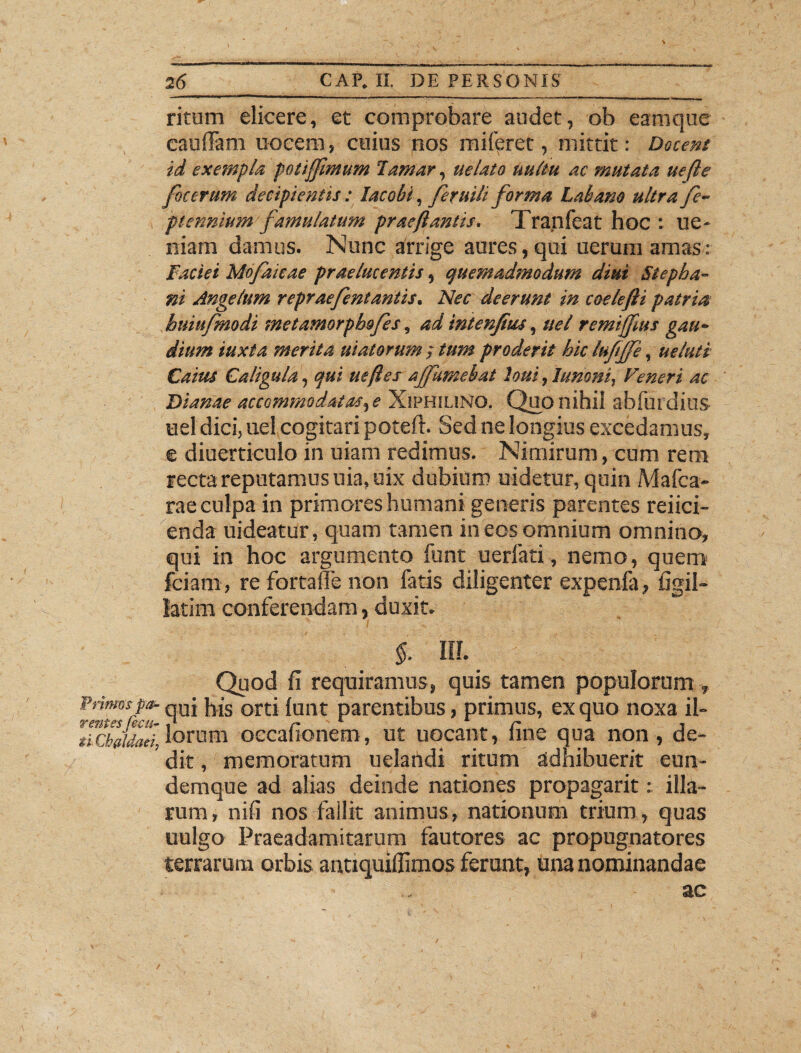 > 26 CAP. II. DE PERSONIS ritum elicere, et comprobare audet, ob eam que caufiam uocem, cuius nos mi feret, mittit: Docent id exempla, potijfmum larnar, uelato uultu ac mutata uefte foccrum decipientis: lacobi, feruili forma Labano ultra fe- piennium famulatum prae flantis. Tranfeat hoc : ue* niam damus. Nunc arrige aures,qui uerum amas: Faciei Mofaicae praelucentis, quemadmodum diut Stepba- ni Angelum repraefentantis. Nec deerunt in coelefti patria buiufmodi metamorpbofes, ad intenjius, uel remijfus gau¬ dium iuxta merita uiatorum ; tum proderit hic lufljfe, ueluti Caius Caligula, qui uefles ajfumebat loui, Junoni, Veneri ac Dianae accommodatas,e XiPHSUNG. Quo nihil abfuidius uel dici, uel cogitari poteft. Sed ne longius excedamus, e diuerticulo in uiam redimus. Nimirum, cum rem recta reputamus uia, uix dubium uidetur, quin Mafca- rae culpa in primores humani generis parentes refici¬ enda uideatur, quam tamen in eos omnium omnino, qui in hoc argumento funt uerfati, nemo, quem fciam, re fortaffe non fatis diligenter expenfa, figil- latim conferendam, duxit. % IU Quod fi requiramus, quis tamen populorum , Primos pa- qUj j^s orti funt parentibus, primus, ex quo noxa il- liCbJdael lorum occafionem, ut uocant, fine qua non, de¬ dit , memoratum uelandi ritum adhibuerit eun- demque ad alias deinde nationes propagarit: illa¬ rum, nifi nos fallit animus, nationum trium, quas uulgo Praeadamitarum fautores ac propugnatores terrarum orbis antiquiffimos ferunt, una nominandae ac /