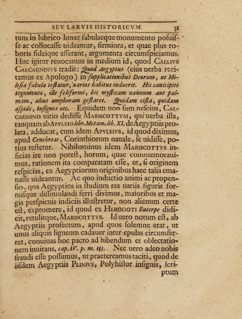 tum in lubrico lunae fabulaeque monumento pofuif- fe ac collocafle uideamur, firmiora, et quae plus ro¬ boris fideique afferant, argumenta circumfpiciamus. Huc igitur reuocamus in medium id, quod Caeeivs Calcagninvs tradit: £>uod Aegyptus (eius uerba reci¬ tamus ex Apologo) in fupplicationibus Deorum, ut Mi- Ufia fabula teflatur, 'uarios habitus induerit. Hic canicipili tegumento, ille feliformi, hic myflicam uannum aut pal¬ mam, alius amphoram geflaret. Quidam cijia, quidam afpide, inftgnes etc. Equidem non fum nefcius, Cal- cagnino uitio dedifie Mariscottvm , qui uerba illa, tanquam ab Apvleio Ubr.Metam. lib. XI. de Aegyptiis pro¬ lata, adducat, cum idem Apvleivs, id quod diximus, apud Cenchreas, Corinthiorum nauale, fe uidifle, po¬ tius refletur. Nihilominus idem Mariscottvs in¬ ficias ire non potefl, horum, quae conmiemoraui- mus, rationem ita comparatam effe, ut, fi originem refpicias, ex Aegyptiorum originibus haec talia ema- nalfe uideantur. Ac quo inductio animi ac propen- fio, qua Aegyptios in (ludium res uariis figuris for- mifque diffimulandi ferri diximus, maioribus et ma¬ gis perfpicuis indiciis illuflretur, non alienum certe eit, expromere, id quod ex Herodoti Euterpe didi¬ cit, retulitque, Mariscottvs. Id uero notum efl, ab Aegyptiis profectum, apud quos folemne erat, ut unus aliquis ligneum cadauer inter epulas circumfer¬ ret, conuiuas hoc pacto ad bibendum et oblectatio¬ nem inuitans, cap. IF. p. m. m. Nec uero adeo nobis fraudi effe podii mus, ut praetereamus taciti, quod de iifdem Aegyptiis Punivs, Polyhiftor infignis, feri-