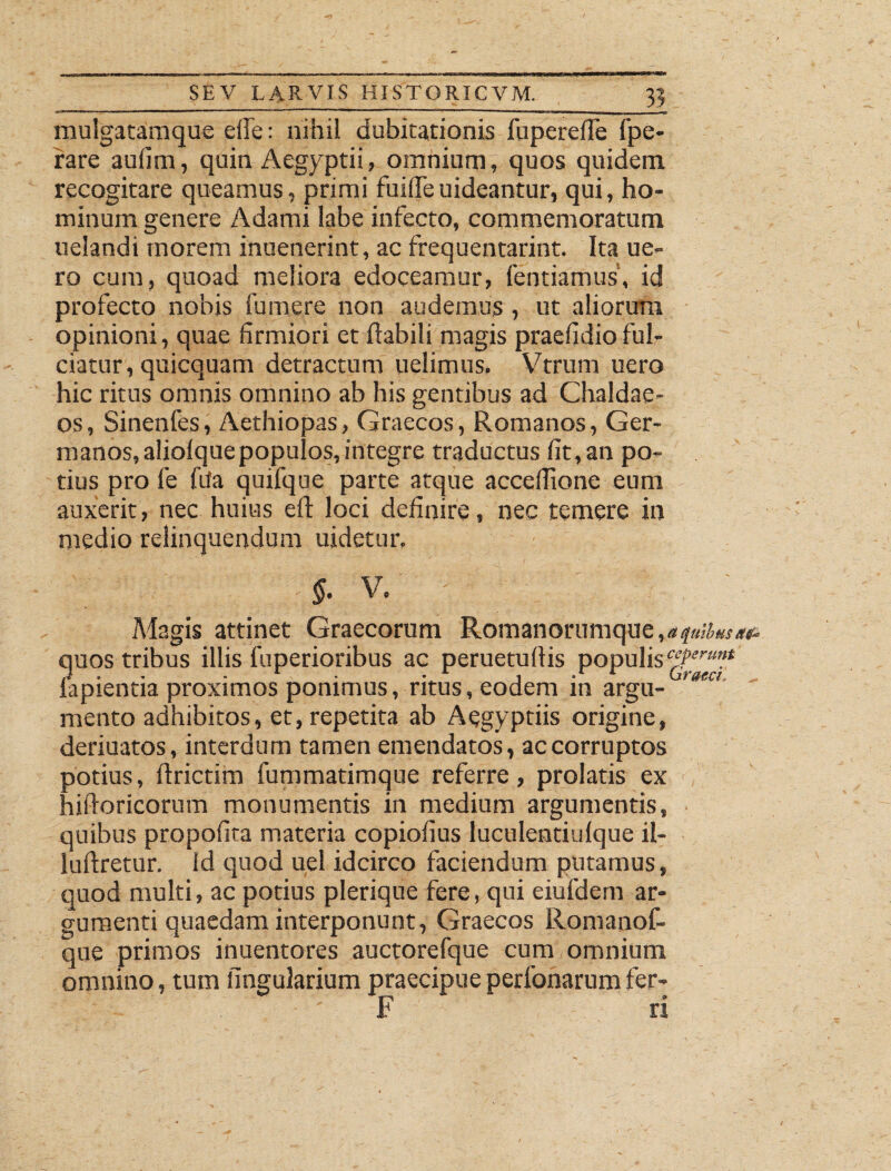 mulgatamque efle: nihil dubitationis fuperefle fpe- rare auiim, quin Aegyptii, omnium, quos quidem recogitare queamus, primi fuiffeuideantur, qui, ho¬ minum genere Adami labe infecto, commemoratum uelandi morem inuenerint, ac frequentarint. Ita ue- ro cum, quoad meliora edoceamur, fentiamus, id profecto nobis fu me re non audemus, ut aliorum opinioni, quae firmiori et flabili magis praefidio ful¬ ciatur, quicquam detractum uelimus, Vtrum uero hic ritus omnis omnino ab his gentibus ad Chaldae¬ os, Sinenfes, Aethiopas, Graecos, Romanos, Ger¬ manos, aliolquepopulos, integre traductus fit, an po¬ tius pro fe fifa quifque parte atque acceflione eum auxerit, nec huius eft loci definire, nec temere in medio relinquendum uidetur. §. V. ' Magis attinet Graecorum Romanorumque,*, quos tribus illis fuperioribus ac peruetuflis populis lapientia proximos ponimus, ritus, eodem in argu- >aeu mento adhibitos, et, repetita ab Aegyptiis origine, deriuatos, interdum tamen emendatos, ac corruptos potius, ftrictim fummatimque referre, prolatis ex hifloricorum monumentis in medium argumentis, quibus propofita materia copiofius luculentiulque il- luftretur. Id quod uel idcirco faciendum putamus, quod multi, ac potius plerique fere, qui eiufdem ar¬ gumenti quaedam interponunt, Graecos Romanof- que primos inuentores auctorefque cum omnium omnino, tum lingularium praecipueperfonarumfer- F® n