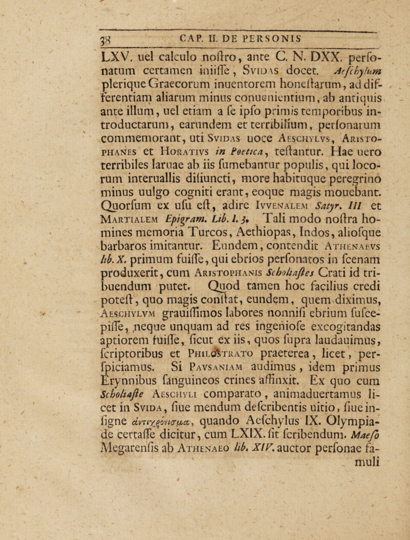 1B LXV. uel calculo noflro, ante C. N. DXX. perfo- natum certamen iniiffe, Svidas docet. Aefchylum plerique Graecorum inuentorem honeftarum , ad dif¬ ferentiam aliarum minus copuenientium, ab antiquis ante illum, uel etiam a fe iplb primis temporibus in¬ troductarum, earundem et terribilium, perlonarum commemorant, uti Svidas uoce Aeschvlvs, Aristo¬ phanes et 1 Iorativs in Peetica, teftantur. Hae uero terribiles laruae ab iis fumebantur populis, qui loco¬ rum interuallis difiuncti, more habituque peregrino minus uulgo cogniti erant, eoque magis mouebant. Quorfum ex ufu eft, adire Ivvenalem Satyr. III et Martialem Epigram. Lib. I. j. Tali modo noftra ho¬ mines memoria Tureos, Aethiopas, Indos, aliofque barbaros imitantur. Eundem, contendit Athenaevs Itb.X. primum fuifle, qui ebrios perfonatos in fcenam produxerit, cum Aristophanis Scboha/les Crati id tri¬ buendum putet. Quod tamen hoc facilius credi poteft, quo magis conilat, eundem, quem diximus, Aeschylvm grauiffimos labores nonnifi ebrium fufee- piiTe, .neque unquam ad res ingeniofe excogitandas aptiorem iuifle, ficut ex iis, quos fupra laudauimus, feriptoribus et PhilcAtrato praeterea, licet, per- fpiciamus. Si Pavsaniam audimus , idem primus Erynnibus fanguineos crines affinxit. Ex quo cum Scbohafie Aeschyli comparato, animaduertamus li¬ cet in Svida, fiue mendum deferibentis uitio, fiuein- figne dvTiyquando Aefchylus IX. Olympia¬ de certafle dicitur, cum LXIX. fit feribendum. Mae/b Megarenfis ab Athenaeo lib. XIF. auctor perfonae fa- muli