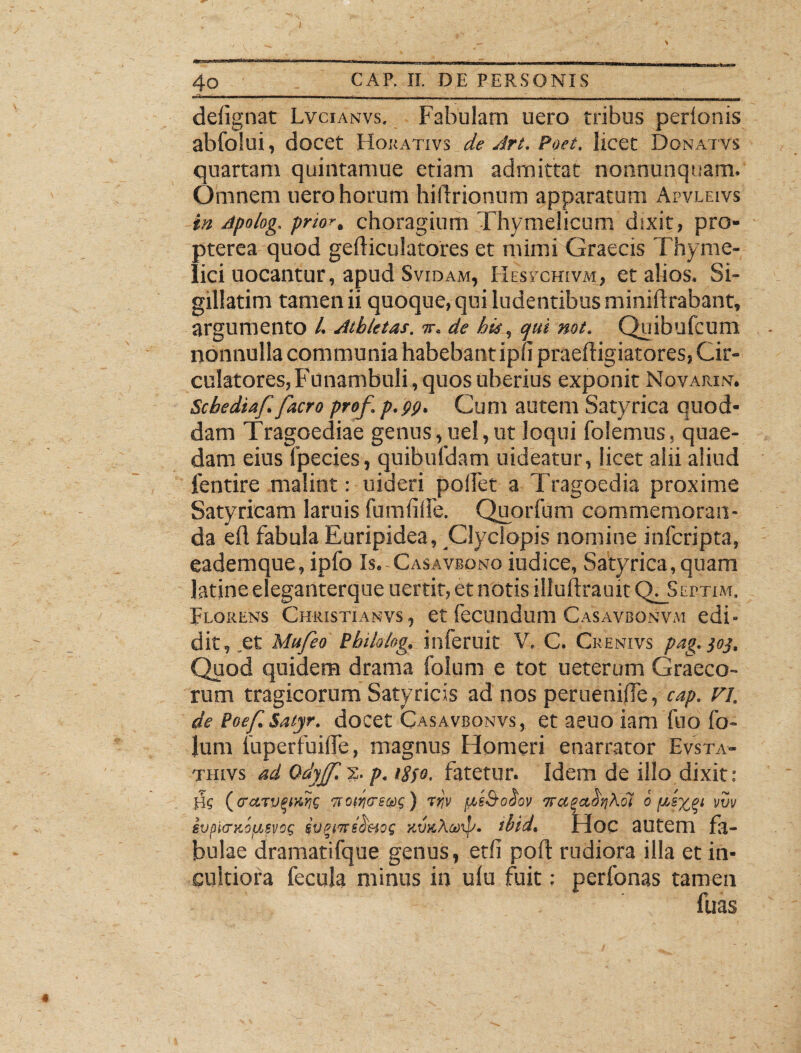 ■aw«« - defignat Lvcianvs. Fabulam uero tribus perionis abfolui, docet Horativs de Art. Poet. licet Donatvs quartam quintamue etiam admittat nonnunquam. Omnem uero horum hidrionum apparatum Apvleivs in Apolog, prtor, choragium Thymelicum dixit ? pro- pterea quod gediculatores et mimi Graecis Thyme¬ lici uocantur, apud Svidam, Hesychivai, et alios, Si- gillatim tamen ii quoque, qui ludentibus miniftrabant, argumento /. Athletas. ir. de his, cjui not. Quibufcum nonnulla communia habebant ipfi praeftigiatores, Cir¬ culatores, Funambuli , quos uberius exponit Novarim; Schedia/./aero pro/, p.pp. Cum autem Satyrica quod¬ dam Tragoediae genus, uel,ut loqui folemus, quae¬ dam eius fpecies, quibufdam uideatur, licet alii aliud ientire malint: uideri polfet a Tragoedia proxime Satyricam laruis fumfille. Quorfum commemoran¬ da efl fabula Euripidea, Clyclopis nomine inferipta, eademque, ipfo Is. Casavbono iudice, Satyrica,quam latine eleganterque uertit, et notis iliuilrauk CXjScrTiM. Florens Christianvs, et fecundum Casavbonvm edi¬ dit, et Mu/eo Philolog, inferuit V. C. Crenivs pag.joj. Quod quidem drama folum e tot ueterum Graeco¬ rum tragicorum Satyricis ad nos peruenifle, cap. n. de Poe/.Saiyr. docet Casavbonvs, et aeuo iam ftio fo¬ lum fuperfuilfe, magnus Homeri enarrator Evsta- thlvs ad Odyffl>:. p. >8jo. fatetur. Idem de illo dixit: Ue (eraruqjtw Ttotytrecot;) rtjv pie&oSov ora^ctbrikoi o vw ivpiiTKoy.svoe sv%nrsS'uoe xuicAcoip. tbid. Hoc autem fa¬ bulae dramatifque genus, erii poft rudiora illa et in¬ cultiora fecula minus in ulu fuit: perfonas tamen