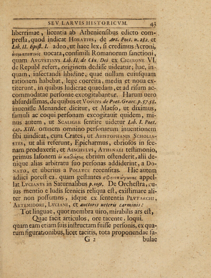 liberrimae, licentia ab Athenienlibus edicto com- pre(Ia>quod indicat Horativs, de Art. Poet. u.282. et Ltb.ll. Bptft. I. adeo, ut haec lex, fi credimus Aeroni, ivofMTovotk uocata,confimili Romanorum fanctioni, quam Avgvstinvs Lib.ll.de Ciu. Dei ex Cicerone VI. de Republ refert, originem dedifie uideatur; hac, in¬ quam, infectandi libidine, quae nullam cuiufquam rationem habebat, lege coercita, media et noua ex- titerunt, in quibus ludicrae quaedam, et ad rifum ac¬ commodatae perfonae excogitabantur. Harum uero abfurdifiimas, de quibus et Vosstvs de Poet. Graec.p.57.58. inueniffe Menander dicitur, et Maefo, ut diximus, famuli ac coqui perfonam excogitauit quidem, mi¬ nus autem , ut Scaliger fentire uidetur Lib. 1. Poet. cap. XIII. omnem omnino perfonarum inuentionem fibi uindicat, cum Crates, ut Aristophanis Scholia- stes, ut alii referunt, Epicharmus, ebriolos in fce- nam produxerit, et Aeschvlvs, Athenaei teftimonio, primus lafonem A kccQ^ok ebrium offenderit,alii de¬ nique alias arbitratu fuo perfonas addiderint, a Do¬ nato, et uberius a Polevce recenfitas. Hic autem adiici poteft ea, quam gdiantes etymon appel¬ lat Lvcianvs in Saturnalibus p.ioji. De Orcheftra,.cu¬ ius mentio e ludis fcenicis reliqua elt, exiftimare ali¬ ter non poflumns , idque ex lententia Plvtauchi, Artemidori , Lvciani , et auctoris ueterts carminis : Tot linguae, quot membra uiro, mirabilis ars elt, Quae facit articulos, ore tacente, loqui, quam eam etiam fuis inftructam fuifle perfonis, ex qua¬ rum figurationibus, licet tacitis, tota proponendae 1 a- G 2 , bulae