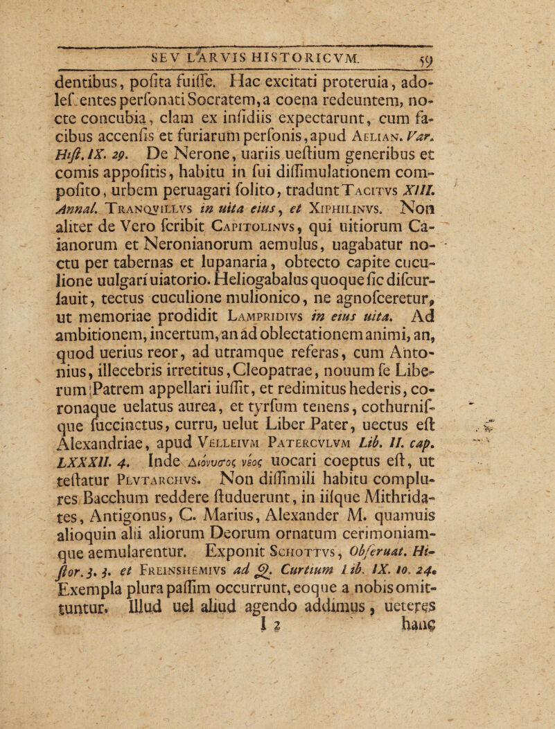 dentibus, pofita fuiffe. Hac excitati proteruia, ado- lef entes perfonati Socratem, a coena redeuntem, no¬ cte concubia, c!am ex infidiis expectarunt, cum fa¬ cibus accenfis et furiarum perfonis, apud Aeli an .Var, Htft.lK. 29. De Nerone, uariis ueftium generibus et comis appoiitis, habitu in fui didimulationem com- poiito, urbem peruagari folito, tradunt Tacitvs XUI. Annal. Tranqvillvs in uita eius, et Xiphilinvs. Noti aliter de Vero fcribit Capitolinvs , qui uitiorum Ca- ianorum et Neronianorum aemulus, uagabatur no- • ctu per tabernas et lupanaria, obtecto capite cucu¬ lione uulgari uiatorio. Heliogabalus quoque iic difcur- lauit, tectus cuculione mulionico, ne agnofceretur, ut memoriae prodidit Lampridivs in aus uita. Ad ambitionem, incertum, an ad oblectationem animi, an, quod uerius reor, ad utramque referas, cum Anto¬ nius, illecebris irretitus,Cleopatrae, nouum fe Libe¬ rum ;Patrem appellari iuifit, et redimitus hederis, co¬ ronaque uelatus aurea, et tyrfum tenens, cothurnif- que mccinctus, curru, uelut Liber Pater, uectus eft Alexandriae, apud Vhlleivm Patercvlvm Lib. II. cap. LXXXll. 4. Inde awWoc vsoc uocari coeptus eft, ut teftatur Plvtarchvs. Non diffimili habitu complu¬ res Bacchum reddere ftuduerunt, in iilque Mithrida¬ tes, Antigonus, C. Marius, Alexander M. quamuis alioquin alii aliorum Deorum ornatum cerimoniam¬ que aemularentur. Exponit Schottvs , Ob/eruat. Hi- flor.}.). et Freinshemivs ad £). Curtium l ib. lX.to.24. Exempla plura paflim occurrunt, eoque a nobis omit¬ tuntur. Ulud uel aliud agendo addimus, ueteres i 2 hanc