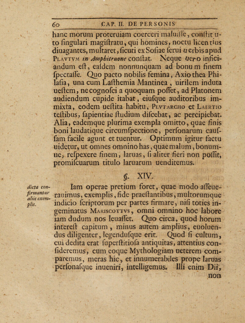 hanc morum proteruiam coerceri maius ile, conflit u- to fingulari magiftratu, qui homines, noctu licentius ' diuagantes, multaret, ficuti ex Sofiae ferui u erbis apud \ Plavtvm in Ampbitruone coniiat. Neque Ueto infici- andum eft, eaidem nonnunquam ad bonum finem fpectafie. Quo pacto nobilis femina, Axiothea Phi- lafia, una cum Lafthemia Mantinea , uirilem induta ueltem, ne cognofci a quoquam poflet, ad Platonem audiendum cupide itabat, eiufque auditoribus im¬ mixta, eodem uefiita habitu, Plvtarcho et Laertio teflibus, fapientiae ftudium difcebat, ac percipiebat. Alia, eademque plurima exempla omitto, quae finis boni laudatique circumfpectione, perfonarum cauf- fam facile agunt et tuentur. Optimum igitur factu uidetur, ut omnes omnino has, quae malum, bonum- ue, refpexere finem, laruas, fi aliter fieri non pofiit, promifcuarum titulo laruarum uenditemus. ■ , • §. XIV. dicta con- lam operae pretium foret, quae modo affeue- firmantur r3ujmuS5 exemplis, fide praedantibus, multorumque piis. indicio Icriptorum per partes firmare, nifi toties in¬ geminatus Marjscottvs , omni omnino hoc labore iam dudum nos leualfet. Quo circa, quod horum intereft capitum , minus autem amplius, euoluen- dus diligenter, Iegendufque erit. Quod fi cultum, cui dedita erat fuperftitiofa antiquitas, attentius con¬ fideremus, cum eoque Mythologiam ueterem com¬ paremus, meras hic, et innumerabiles prope lanias perfonafque inueniri, intelligemus. Illi enim Dii, non l