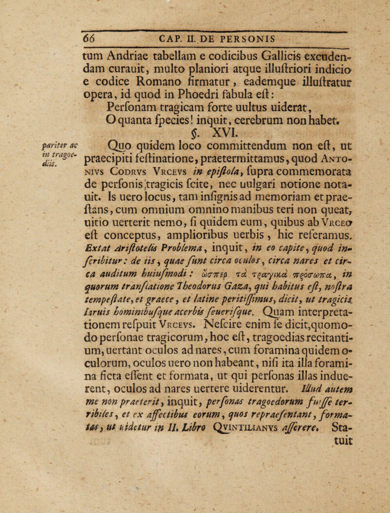 pariter ac in tra&oe- difc* 66 CAP. II. DE PERSONIS tum Andriae tabellam e codicibus Gallicis excuden¬ dam curauit, multo planiori atque illuftriori indicio e codice Romano firmatur, eademque illuftratur opera, id quod in Phoedri fabula eft: Perfonam tragicam forte uultus uiderat, O quanta fpecies! inquit, cerebrum non habet. §. XVI. Quo quidem loco committendum non eft, ut praecipiti feftinatione, praetermittamus, quod Anto- nivs Codrvs Vrcevs in epifio/a, fupra commemorata de perfonisjtragicis fcite, nec uulgari notione nota- uit. Is uero locus, tam infignisad memoriam etprae- ftans, cum omnium omnino manibus teri non queat, uitio uerterit nemo, fi quidem eum, quibus abVRCEO eft conceptus, amplioribus uerbis, hic referamus. Ext at /lrifiotelis Problema, inquit, in eo capite, quod in» fcribitur: de iis, quae funt circa ocules, circa nares et cir¬ ca auditum huiufmodi : uxirep ad agayiud otebxcowa, in quarum tranftatione Theodorus Gaza, qui habitus eft, mftra tempeflate, et graece, et latine peritiffimus, dicit, ut tragicis hruis homimbufque acerbis feuerifque. Quam interpreta¬ tionem refpuit Vrcevs. Nefcire enim fe dicit,quomo¬ do perfonae tragicorum, hoc eft, tragoedias recitanti¬ um, uertant oculos ad nares, cum foramina quidem o* culorum, oculos uero non habeant, nift ita illa forami¬ na ficta e fient et formata, ut qui perfonas illas indue¬ rent, oculos ad nares uertere uiderentur. illud autem me non praeterit, inquit, perfonas tragoedorum fuffe ter- ribiles, et ex affectibus eorum, quos repraefentant, forma¬ tas, ut uidetur in II, Libro Qvintilianvs affer ere. Sta¬ tuit