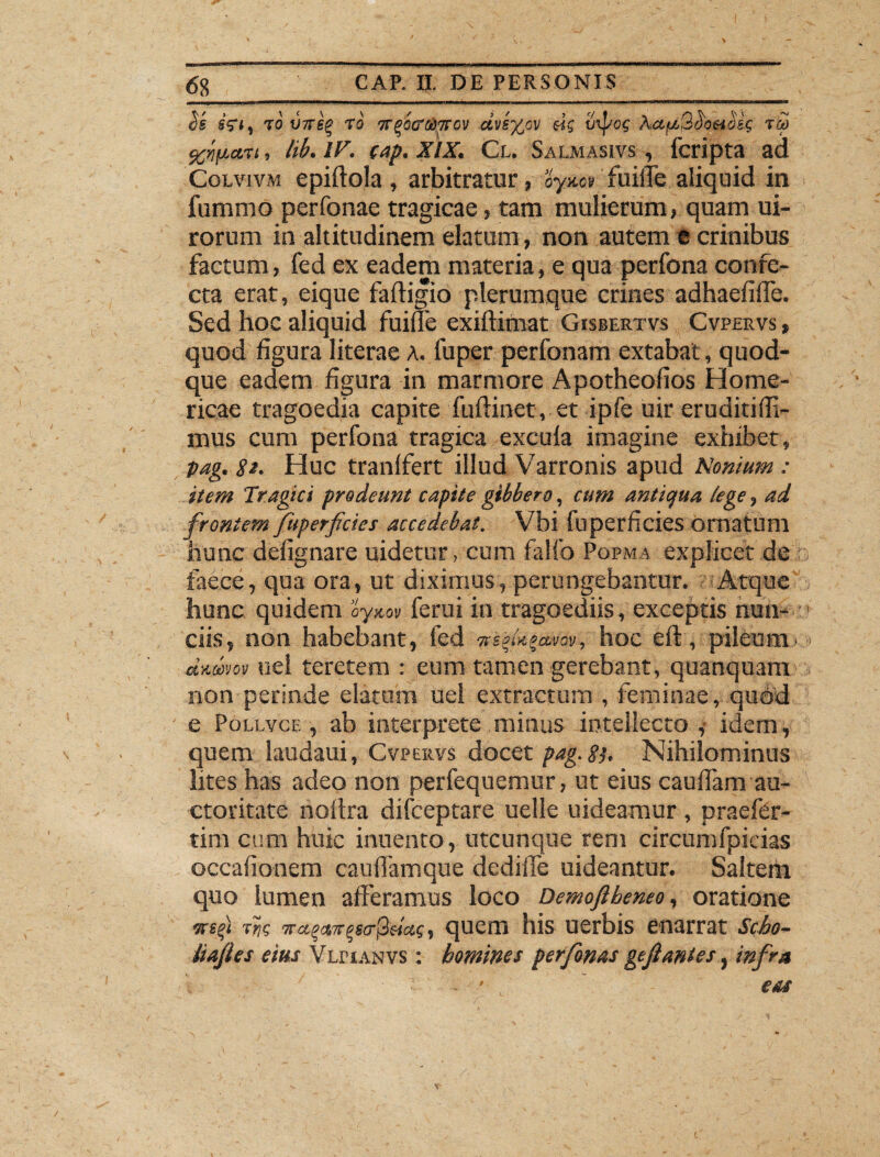 Ss sV*t to V7T6Q rq <7fgocrtiTTov dvs%cv dg vipog AaffiQ^O&Mg TM , tib. IV. cap. XIX. Cl. Salmasivs , fcripta ad Colvivm epiftola , arbitratur ? oy&cv fuiffe aliquid in fummo perfonae tragicae, tam mulierum, quam ui- rorum in altitudinem elatum, non autem t crinibus factum, fed ex eadem materia, e qua perfona confe¬ cta erat, eique faftigio plerumque crines adhaefiffe. Sed hoc aliquid fuiffe exiftimat Gisbertvs Cvpervs , quod figura literae A. fuper perfonam extabat, quod¬ que eadem figura in marmore Apotheofios Home¬ ricae tragoedia capite fuftinet, et ipfe uir eruditi (fi¬ mus cum perfona tragica excula imagine exhibet, pag. 81. Huc tranffert illud Varronis apud Nonium : item Tragici prodeunt capite gibbero, cum antiqua tege, ad frontem fuperficics accedebat. Vbi fu perficies ornatum hunc defignare uidetur, cum falfo Popma explicet de faece, qua ora, ut diximus, perungebantur. -Atque hunc quidem aynov ferui in tragoediis, exceptis nun- ciis, non habebant, fed nebu^a-mv, hoc eft, pileum damov uei teretem : eum tamen gerebant, quanquam non perinde elatum uei extractum , feminae, quod e Pollvce , ab interprete minus intellecto , idem, quem laudaui, Cvpervs docet pag. 8}- Nihilominus lites has adeo non perfequemur, ut eius caufiam au¬ ctoritate noftra difceptare uelle uideamur , praefer- tim cum huic innento, utcunque rem circumfpicias occafionem cauffamque dedilfie uideantur. Saltem quo lumen afferamus loco Demoflbeneo, oratione wsfi Tccc^x^a-^dcig, quem his uerbis enarrat Scho- iiajles eius Vlpianvs : homines perfonas geft antes, infra