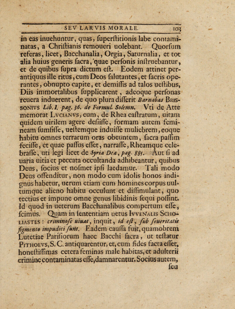 IO} in eas inuehuntur, quas, fuperftitionis labe contami¬ natas, a Chriftianis remoueri uolebant. Quorfum referas, licet, Bacchanalia, Orgia, Saturnalia, et toc alia huius generis facra, 'quae perfonis inft ruebantur, et de quibus fupra dictum eft. Eodem attinet per¬ antiquus ille ritus, cum Deos falutantes, et facris ope¬ rantes , obnupto capite, et demillis ad talos ueftibus. Diis immortalibus fupplicarent, adeoque perfonas reuera induerent, de quo plura differit Barnabas Bius- SONIVS Lib.l. pag. }6. de For mu l. Solemn. Vti de Atte memorat Lvcianvs , eum, de Rhea caftratum, uitam quidem uirilem agere defiiffe, formam autem femi¬ neam fumfifle, ueftemque induifle muliebrem, eoque habitu omnes terrarum oras obeuntem, facra paffim fecifle, et quae paflus effet, narralTe, Rheamque cele- brafte, uti legi licet de Syria. Dea, pag. S2i- Aut fi ad uaria uitia et peccata occultanda adhibeantur, quibus Deus, focius et nofmet ipfi laedamur. Tali modo Deus offenditur, non modo cum idolis honos indi¬ gnus habetur, uerum etiam cum homines corpus uul- tumque alieno habitu occulunt et didimulant, quo tectius et impune omne genus libidinis fequi poffint. Id quod in ueterum Bacchanalibus compertum elfe, fcimus. Quam in lentendam uetus Ivvlmalis Scho- LiASTES : criminofe uiuat, inquit, id eft, fiub fieueritatis figmento impudici fiunt. Eadem caulfa fuit, quamobrem Lutetiae Pariliorum haec Bacchi focra, ut teftatur Pithoevs, S. C. antiquarentur, et, cum fides facta eflet, honeftidimas cetera feminas male habitas, et adulterii crimine contaminatas elfe,damnarentur. Socius autem.