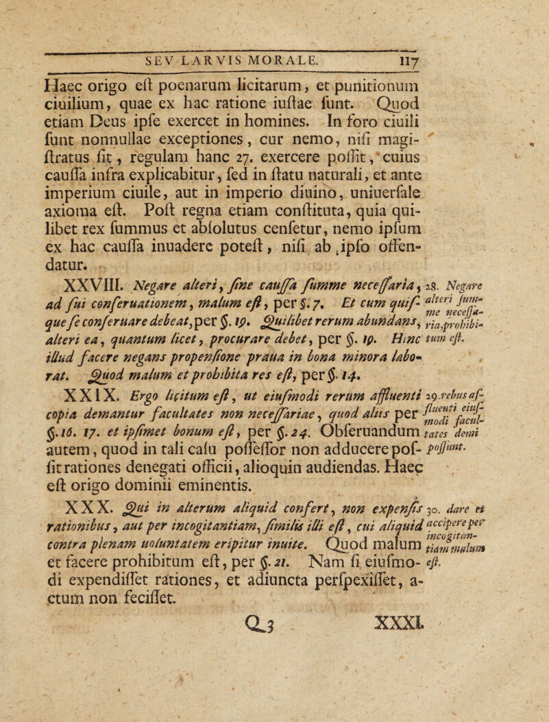 / SEV LARVIS MORALE. 1I7 Haec origo eft poenarum licitarum, et punitionum ciuilium, quae ex hac ratione iuftae funt. Quod etiam Deus ipfe exercet in homines. In foro ciuili funt nonnullae exceptiones, cur nemo, nili magi- ftratus fit, regulant hanc 27. exercere poifit, cuius caufia infra explicabitur, fed in flatu naturali, et ante imperium ciuile, aut in imperio diuino, uniuerfale axioma eft. Poft regna etiam conftituta, quia qui¬ libet rex fummus et ablolutus cenfetur, nemo ipfum ex hac caufia inuaderc potefi, nifi ab tipfo offen¬ datur. XX VIII. Negare alteri,fine cauffa fumme nece (farta, 2.9. Negare ad fui conferuationem, malum efl, per §. 7. Et cum quif a!tm Jmf~ quefe confer uar e debeat ,pet §. tp. Quilibet rerum abundans, riaiprofibi- alteri ea, quantum licet, procurare debet, per §. tp. Hinc tum efi. illud facere negans propenfone praua in bona minora labo- tat, ftuod malum et prohibita res efi, per $■ 14. XXIX. Ergo licitum efi, ut eiufmodi rerum affluenti ig.rdusaf- copia demantur facultates non neceffariae, quod altts per ^fdtfacul- §.16. 17. et ipfimet bonum efl, per §. 24. Obferuandum tam 'demi autem, quod in tali calu ponefifor non adducere pof- pfimt. fit rationes denegati officii, alioquin audiendas. Haec eft origo dominii eminentis. XXX. Jgui in alterum aliquid confert, non expenfts 30. dare et rationibus, aut per incogitantiam^ fimilk illi efl, cui aliquid recipere per contra plenam uotuntatem eripitur tnuite. Quod malum tlan,m»hm et facere prohibitum eft, per §.21. Nam fi eiufmo- # di expendifiet rationes, et adiuncta perfpexiflet, a- ctum non feciffet. a? XXXI