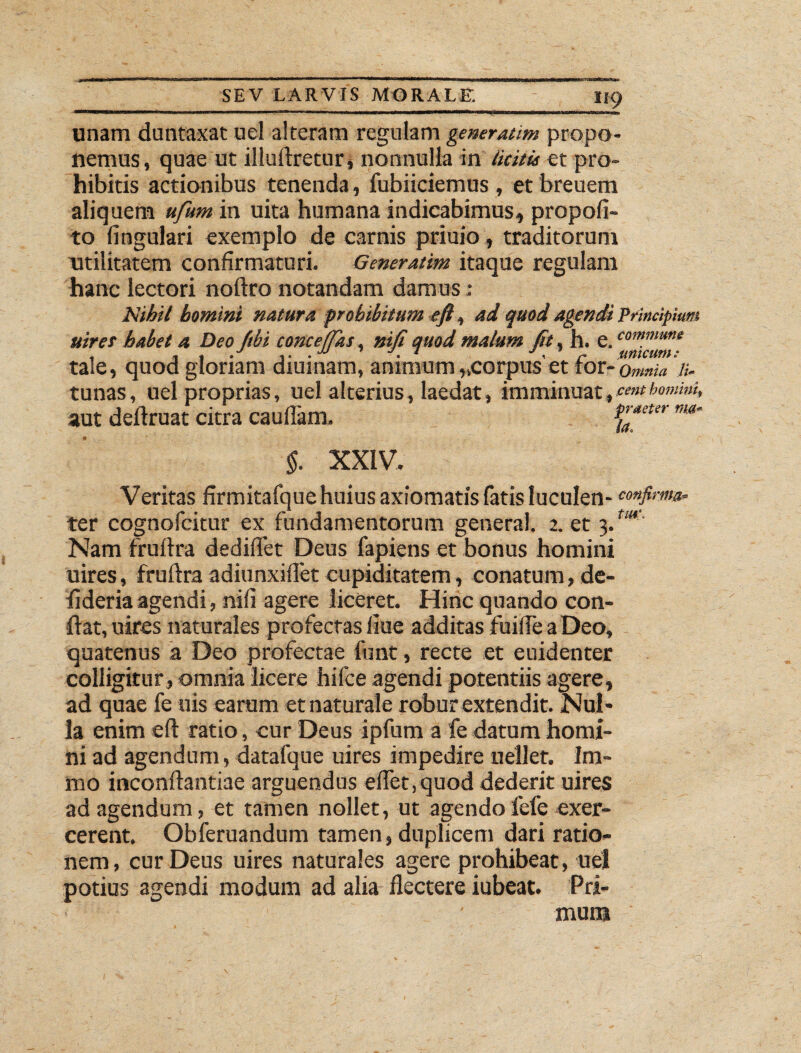 unam duntaxat uel alteram regulam generatim propo¬ nemus, quae ut illuftretur, nonnulla in licitis et pro¬ hibitis actionibus tenenda, fubiiciemus , et breuem aliquem ufum in uita humana indicabimus,, propofi- to lingulari exemplo de carnis priuio, traditorum utilitatem confirmaturi. Generatim itaque regulam hanc lectori noftro notandam damus: Nihil homini natura prohibitum eft, ad quod agendi principium uiret habet a Deo ftbi conceffks. nifi quod malum fit. h. e. co^mu”e . , t .JJ 1 J, r unicum: tale, quod gloriam diurnam, animum „corpus et ror-omnia n. tunas, uel proprias, uel alterius, laedat, imminuat,cembomini, aut deftruat citra caudam. ^aeter ma~ §. XXIV. Veritas firmitafque huius axiomatis fatis luculen- eonfim» ter cognofcitur ex fundamentorum general. 2. et 3.tm% Nam fruftra dediflfet Deus fapiens et bonus homini uires, fruftra adiunxiflet cupiditatem, conatum, de- fideriaagendi, nili agere liceret. Hinc quando con¬ flat, uires naturales profectas liue additas fuifte a Deo, quatenus a Deo profectae funt, recte et euidenter colligitur , omnia licere hifce agendi potentiis agere, ad quae fe uis earum et naturale robur extendit. Nul¬ la enim eft ratio, cur Deus ipfum a fe datum homi¬ ni ad agendum, datafque uires impedire uellet. Im- mo inconftantiae arguendus e flet, quod dederit uires ad agendum, et tamen nollet, ut agendofefe exer¬ cerent. Obferuandum tamen, duplicem dari ratio¬ nem, cur Deus uires naturales agere prohibeat, uel potius agendi modum ad alia flectere iubeat. Pri¬ mum