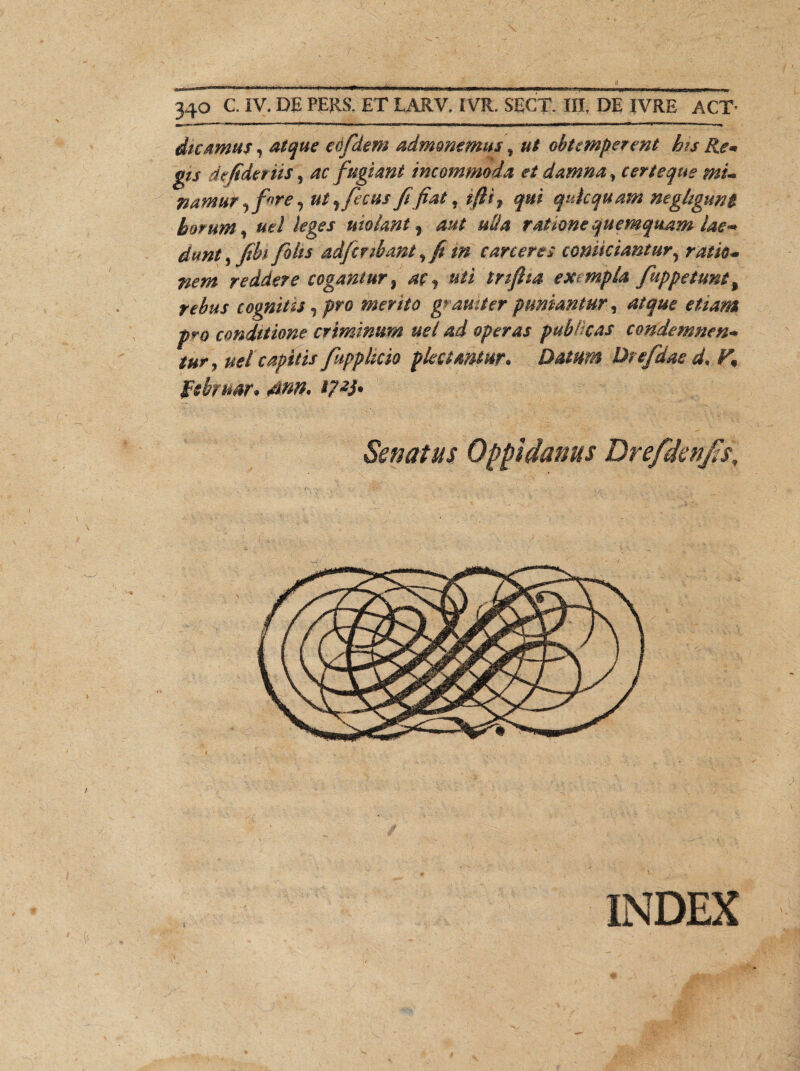 «9W 340 C. IV. DE PERS. ET LARV. IVR. SECT. III. DE IVRE ACT- dicamus, atque eofidem admonemus f ut obtemperent bis Re* g/j de fidet n$, ac fugiant incommoda et damna, certeque mu namur, fore, ut r ficus fi fiat, qui qukquam neghguni horum, «e/ molant % aut uda ratione quemquam iae~ fiohs adficribant, fit m caneres comciantur, reddere cogantur % ac, uti triftta exempla fiuppetunt, cognitis,pro merito g^amterpuniantur, atque etiam pro conditione criminum uei ad operas publicas condemnent tury uel capitis fitpphcio plectantur. Datum Drefidae d.Y% februor. 4m. 17-tf. Senatus Oppidanus Drefdenfss, INDEX