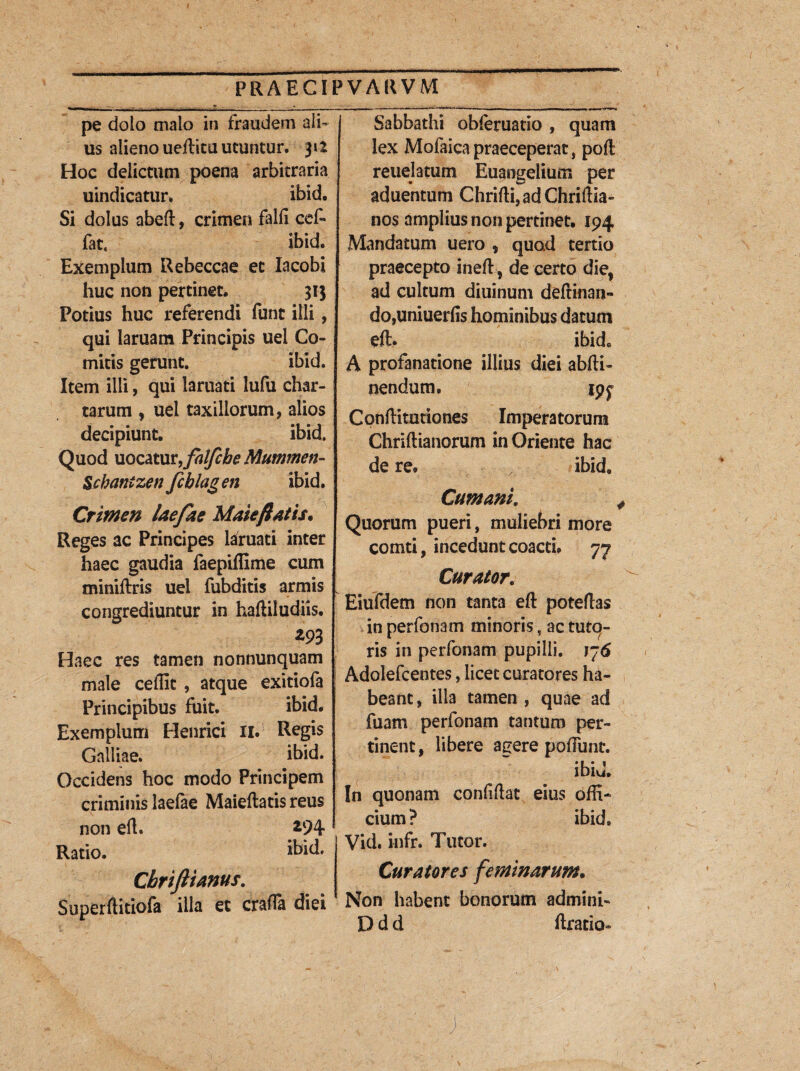 pe doio malo in fraudem ali¬ us alieno ueftitu utuntur. 312 Hoc delictum poena arbitraria uindicatur. ibid. Si dolus abeft, crimen falli cef- fat4 ibid. Exemplum Rebeccae et lacobi huc non pertinet. 313 Potius huc referendi funt illi, qui laruam Principis uei Co¬ mitis gerunt. ibid. Item illi, qui laruati lufu char¬ tarum , uel taxillorum, alios decipiunt. ibid. Quod uocatut,falfcbe Mummen- Scbantzen fcblagen ibid. Crimen laefae Malefiatis. Reges ac Principes laruati inter haec gaudia faepiftime cum miniftris uel fubditis armis H congrediuntur in haftiludiis. m Haec res tamen nonnunquam male ceflic , atque exitiofa Principibus fuit. ibid. Exemplum Henrici II. Regis Galliae. ibid. Occidens hoc modo Principem criminis laefae Maieftatis reus non eft. a94 Ratio. ibid. Cbrifiianus. Superftitiofa illa et crafTa diei Sabbathi obferuatio , quam lex Mofaica praeceperat , poft reuejatum Euangelium per aduentum Chrifti,adChriftia- nos amplius non pertinet, 194 Mandatum uero , quod tertio praecepto ineft, de certo dief ad cultum diuinum deftinan- do,uniuerlis hominibus datum eft. ibid. A profanatione illius diei abfti- nendum, ipf Cpnftitationes Imperatorum Chriftianorum in Oriente hac de re. ibid, Cumani. Quorum pueri, muliebri more comti, incedunt coacti, 77 Curator. Eiufdem non tanta eft poteftas in perfonam minoris, ac tuto¬ ris in perfonam pupilli. 176 Adolefcentes, licet curatores ha¬ beant, illa tamen , quae ad fuam perfonam tantum per¬ tinent , libere agere pedunt. ibid. In quonam confiftat eius offi¬ cium ? ibid, Vid. iufr. Tutor. Curatores feminarum. Non habent bonorum admini- D d d ftratio»