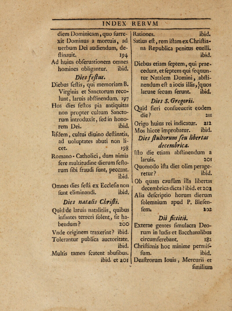 INDEX ■hflri i, i i ii .ii., f • r> »'*—>■ i ... i .11 > • diem Dominicam, quo furre- j xit Dominus a mortuis * ad uerbum Dei audiendum* de- ftinauit, Ip4 Ad huius obferuationem omnes homines obligantur, ibid* Dies fefius* Diebus feftis, qui memoriam B, Virginis et Sanctorum reco* hint* laniis ahflmendum» ip7 Hos dies fefios pia antiquitas non propter cultum Sancto¬ rum introduxit, fedin hono¬ rem Dei« ibid. lifdem, cultui diuino deftinatis, ad uoiuptates abuti non li¬ cet. $98 Romano - Catholici * dum nimia fere multitudine dierum fello- rum fibi fraudi funt, peccant. ibid. Omnes dies fefti ex Ecclehanon funt eliminandi. ibid. Dies flatatis Chrifii. Quid de laruis nataliciis, quibus infantes terreri folent, hc ha¬ bendum ? 200 Vnde originem traxerint? ibid. Tolerantur publica auctoritate. ibid. Multis tamen fcatent abufibus. ibid. et *oi RERVM V Rationes. ibid* Satius eft, rem i fiam ex Chriftia- na Republica penitus euelli. ibid. Diebus etiam feptem, qui prae* cedunt, et feptem qui Sequun¬ tur Natalem Domini, abiii- nendumelf aiocis illis,Equos laruae fecum ferunt. ibid. Dies $. <3 regor ii* Quid heri confueuerit eodem die? 211 Origo huius rei indicatur. Zil Mos hicce improbatur. ibid. Dies finitorum feu libertas decembrica. [flo die etiam abftinendum a laruis. 20! Quomodo illa dies olim perage¬ retur? ibid. Ob quam cauflam illa libertas decembrica dicta ? ibid. et 202 Alia defcriptio horum dierum folemnium apud P. Blefen- fem* 102 Dii fictitii. Exterae gentes fimulacra Deo» rum in ludis et Bacchanalibus circumferebant. iga Chriftianis hoc minime permih» fum. ibid. Deaftrorum Iouis , Mercurii et iimilium