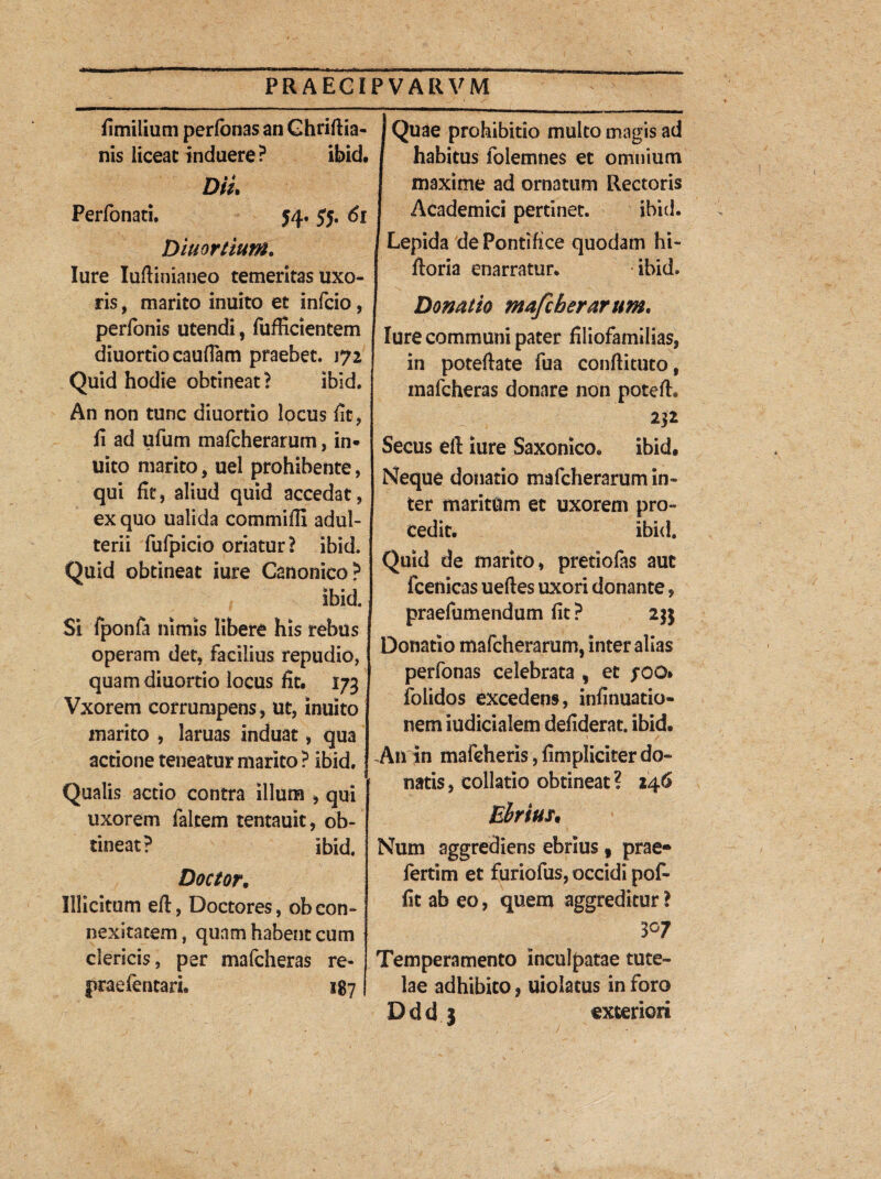 fimilium perfonas an Ghriftia- nis liceat induere ? ibid. Diu Perfonati, 54, 55. di Ditior t tum. Iure Iufiinianeo temeritas uxo¬ ris , marito inuito et infcio, perfonis utendi, fufficientem diuortio cauflam praebet. 172 Quid hodie obtineat ? ibid. An non tunc diuortio locus fit, ii ad ufum mafcherarum, in¬ uito marito, uel prohibente, qui iit, aliud quid accedat, ex quo ualida commifii adul¬ terii fufpicio oriatur? ibid. Quid obtineat iure Canonico? ibid. Si fponfa nimis libere his rebus operam det, facilius repudio, quam diuortio locus fit. 173 Vxorem corrumpens, ut, inuito marito , laruas induat, qua actione teneatur marito ? ibid. Qualis actio contra illum , qui uxorem ia Item tentauit, ob¬ tineat? ibid. Doctor. Illicitum efi, Doctores, ob con- nexitatem, quam habent cum clericis, per mafcheras re* praefentari. 1871 I Quae prohibitio multo magis ad j habitus folemnes et omnium maxime ad ornatum Rectoris Academici pertinet. ibid. I Lepida de Pontifice quodam hi- ftoria enarratur. ibid. Donatio mafcherarum. Iure communi pater filiofamilias, in potefiate fua conftituto, mafcheras donare non potefi. | m I Secus efi iure Saxonico. ibid. Neque donatio mafcherarum in¬ ter maritum et uxorem pro¬ cedit. ibid. Quid de marito, pretiofas aut fcenicas ueftes uxori donante, praefumendum fit? 23$ Donatio mafcherarum, inter alias perfonas celebrata , et fOQ* folidos excedens, infinuatio- nem iudicialem defiderat. ibid. An in mafcheris, fimpliciter do¬ natis, collatio obtineat? 146 Ehrius. Num aggrediens ebrius , prae* fertim et furiofus, occidi pof- fit ab eo, quem aggreditur ? 3°7 Temperamento inculpatae tute¬ lae adhibito, uiolatus in foro Ddd 3 exteriori