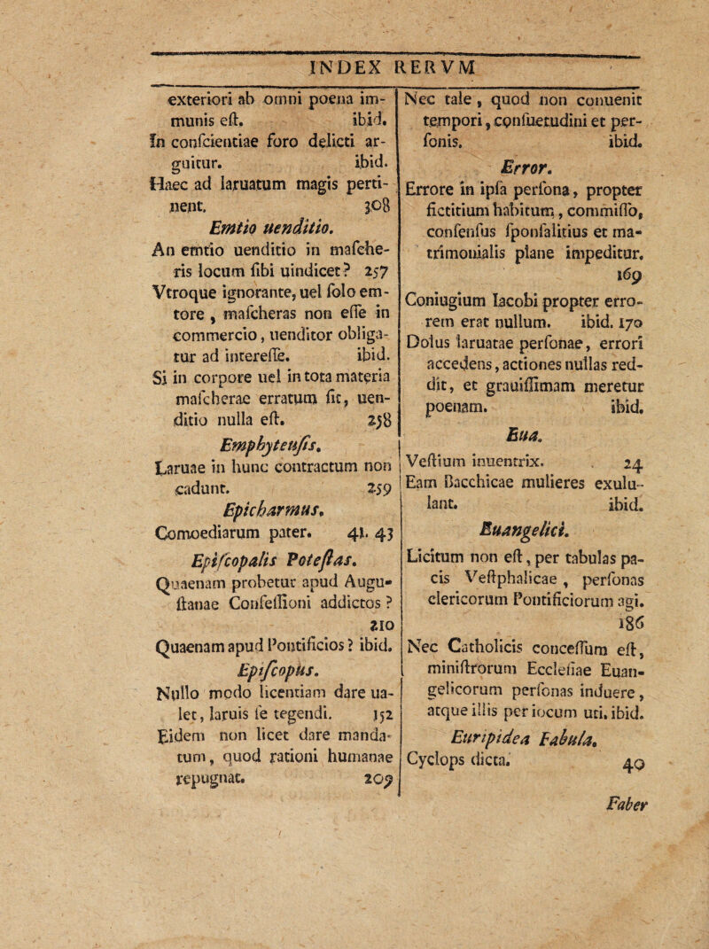 exteriori ab omni poena im¬ munis ed, ibid. In confcieutiae foro delicti ar¬ guitur. ibid. Haec ad iaruatum magis perti¬ nent. 3.08 Emito uenditio. An etntio uenditio in mafche- ris locum fibi uindicet? 257 Vtroque ignorante, uel folo eru¬ tore , mafcheras non ede in commercio, nenditor obliga¬ tur ad interelTe. ibid. Si in corpore uel in tota materia male herae erratum dc, uen¬ ditio nulla ed. 258 Emphyteufis, Laruae in hunc contractum non j cadunt. 259 Epicharmus, Comoediarum pater. 41. 43 Epi/c opalis Pote flas. Quaenam probetur apud Augu- k ftanae Confeilioni addictos ? 210 Quaenam apud Pontificios ? ibid. Epifcopiis. Nudo modo licentiam dare ua- lec, laruis ie tegendi. 152 Eidem non licet dare manda¬ tum, quod rationi humanae repugnat. 2 oy Nec tale , quod non conuenit tempori 5 cpnfuemdini et per¬ bonis. ibid Error. Errore in ipfa perbona, propter fictitium habitum, commidb, conbenbus fponfalitius et ma¬ trimonialis plane impeditur. Coniugium lacobi propter erro¬ rem erat nullum. ibid. 170 Dolus laniatae perbonae, errori accedens, actiones nullas red¬ dit, et grauiffimam meretur poenam. ibid, Eua. Vedium inuentrix. 24 Eam Bacchicae mulieres exulu¬ lant. ibid. Euangelici. Licitum non ed, per tabulas pa¬ cis Veftphalicae , perbonas clericorum Pontificiorum m\. 186 Nec Catholicis concedum ed, minidrorum Eccleflae Euan¬ gelicorum perbonas induere, atque illis periocum uti. ibid. Euripidea Eabula, Cyclops dicta, 4g Faber