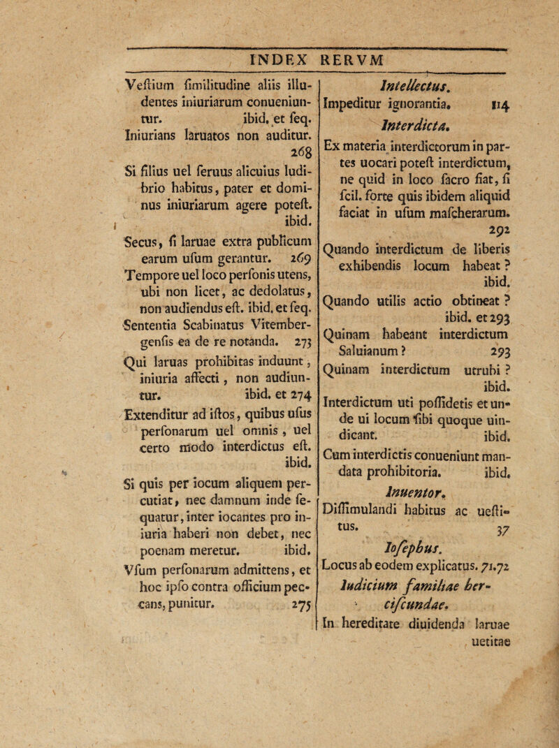 Veftium fimilitudine aliis illu¬ dentes iniuriarum conueniun- tur. ibid. et feq. Iniurians laruatos non auditur. 268 Si filius uel feruus alicuius ludi¬ brio habitus , pater et domi¬ nus iniuriarum agere poteft. ibid. Secus, fi laruae extra publicum earum ufum gerantur. 269 Tempore uel loco perfonis utens, ubi non licet, ac dedolatus, non audiendus eft. ibid. et feq. Sententia Scabinatus Vitember- genfis ea de re notanda. 273 Qui laruas prohibitas induunt, iniuria affecti, non audiun¬ tur. ibid. et 274 Extenditur ad iftos, quibus ufus perfonarum uel omnis , uel certo modo interdictus eft. ibid. Si quis per locum aliquem per¬ cutiat f nec damnum inde fe- quatur,inter locantes pro in¬ iuria haberi non debet, nec poenam meretur. ibid. Vfum perfonarum admittens, et hoc ipfo contra officium pec¬ cans, punitur. 275 Intellectus# Impeditur ignorantia. 114 Interdicta. Ex materia interdictorum in par¬ tes uocari poteft interdictum, ne quid in loco facro fiat, fi fcih forte quis ibidem aliquid faciat in ufum mafcherarum. 292 Quando interdictum de liberis exhibendis locum habeat ? ibid. Quando utilis actio obtineat ? ibid. et 293 Quinam habeant interdictum Saluianum ? 293 Quinam interdictum utrubi ? ibid. Interdictum uti pofiidetis et un¬ de ui locum libi quoque uin- dicant. ibid. Cum interdictis conueniunt man¬ data prohibitoria. ibid. Inuentor. Diflimulandi habitus ac uefti» tus. 37 lofepbus. Locus ab eodem explicatus. 71.72 Indicium familiae her- cifcundae. In hereditate diuidenda laruae uetitae