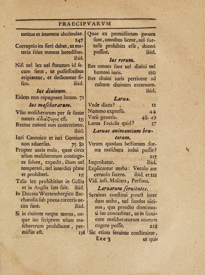 uetitae et inuentae abolendae. Corruptio ita fieri debet, ut ma¬ teria falua maneat heredibus. ihid. Nifi uel lex uel ftatutum id fe¬ cum ferat, ut poffefforibus eripiantur, et dedicentur ti- fco. ibid. Ius diurnum. Eidem non repugnant lamae. 71 Jus mafcherarum• Vfus mafcherarum per fe fuaue natura cifiidtyopoq efl. 135 Rectae rationi non contrariatur. ibid. Xuri Canonico et iuri Gentium non aduerfus. 77. 8* Propter uaria mala, quae circa ufiim mafcherarum continge¬ re folent, expedit, illum uel temperari, uel interdici plane et prohiberi. Talis lex prohibkiua in Gallia et in Anglia lata fuit. ibid. In Ducatu Wurtemhergico Bac¬ chanalia fub poena carceris ue- tita funt. ibid. Si in ciuitate neque mores, ne¬ que ius fcriptum ufum ma¬ fcherarum prohibeant, per- miflus eft. 136 Quae ex permiflorum genere funt,omnibus licent,nifi for- taffe prohibita effe, doceri poffint. ibid. Ius rerum* Res omnes funt uei diuini uel humani iuris. 180 Res diuini iuris pertinent ad cultum diuinuin externum. ibid. Larua, Vnde dicta? , 12 Nummo expreffa. 44 Varii generis. 48. 49 Larua Facialis quid? 37 Laruae animantium bru¬ torum. Vtrum quadam beftiarum for¬ ma mafchera indui poflit? Improbatur. ibid. Explicantur uerba: Vecolo aut ceruolo facere. ibid. et 218 Vid. infr. Mafcara, Perfona. Lar u arum feruitutes. Semitus conftitui potefl inter duas aedes, uei fundos uici- nos, qua praedio dominan¬ ti ius conceditur , ut in ferui- ente mafcheratorum coetum cogere poflit. 228 Sic etiam feruitus conflkuitur, Eee^ ut quis