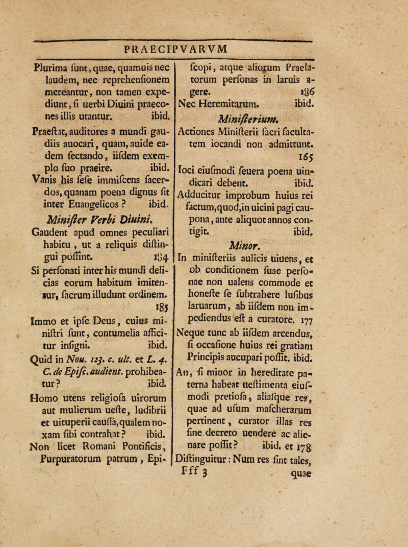 Plurima iunt, quae, quamuis nec laudem, nec reprehenfionem mereantur, non tamen expe¬ diunt , ii uerbi Diuini praeco* nes illis utantur. ibid. Praedat, auditores a mundi gau¬ diis auocari, quam, auide ea¬ dem fectando, iifdem exem¬ plo fuo praeire. ibid. Vanis his iefe immifcens facer- dos, quanam poena dignus iit inter Euangelicos ? ibid. Minifter Verhi Diuini. Gaudent apud omnes peculiari habitu , ut a reliquis diftin- gui poffint. 1134 Si perfonati inter his mundi deli¬ cias eorum habitum imiten¬ tur, facrum illudunt ordinem. ^85 Imtno et ipfe Deus, cuius mi- niftri funt, contumelia affici¬ tur iniigni. ibid. Quid in Nou. 123, c, ult. et L. 4. C. de Epifi. audient. prohibea¬ tur? ibid. Homo utens religiofa uirorum aut mulierum uefte, ludibrii et uituperii caufta, qualem no¬ xam fibi contrahat ? ibid. Non licet Romani Pontificis, fcopi, atque aliorum Praela¬ torum perfonas in laruis a- gere. 186 Nec Heremitarum. ibid. Miniflerium, Actiones Minifterii facri faculta¬ tem iocandi non admittunt. 16$ loci eiufmodi leuera poena uin- dicari debent. ibid. Adducitur improbum huius rei factum,quod,in uicini pagi cau¬ pona , ante aliquot annos con.- tigit. ibid. Minor. In minifteriis aulicis uiuens , et ob conditionem fuae per fo¬ riae non ualens commode et honefte fe fubtraliere lufibus lamarum, ab iifdem non im¬ pediendus efl: a curatore. 177 Neque tunc ab iifdem arcendus, Ii occafione huius rei gratiam Principis aucupari poffit. ibid. An, Ii minor in hereditate pa¬ terna habeat ueffimenta eiuf¬ modi pretiola, aliafque res, quae ad ufum mafcherarum pertinent, curator illas res fine decreto uendere ac alie¬ nare poffit? ibid. et 178 Purpuratorum patrum ? Epi- j Diftinguitur; Num res fint tales, Fff 3 quae