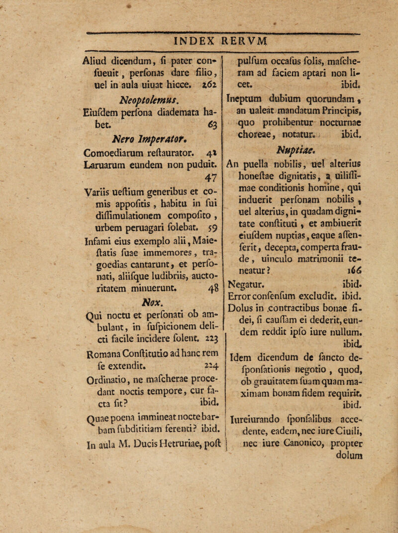 Aliud dicendum, fi pater con* fueuit, perfonas dare filio, uel in aula uiuat hicce. i6i Neoptolemus. Eiufdem perfona diademata ha¬ bet. 63 Nero Imperator* Comoediarum reftaurator. 4.1 Laruarum eundem non puduit. 47 Variis uefiium generibus et co¬ mis appofitis, habitu in fui diflimulationem compofito , urbem peruagari folebat. 59 Infami eius exemplo alii, Male* fiatis fu a e immemores, tra¬ goedias cantarunt * et perfo- nati, aliifque ludibriis, aucto¬ ritatem minuerunt. 48 Nox. Qui noctu et perfonati ob am¬ bulant , in fufpicionem deli¬ cti facile incidere folent. 223 Romana Condituri© ad hanc rem fe extendit. 224 Ordinatio, ne mafcherae proce¬ dant noctis tempore, cur fa¬ cta fit? ibid. nae poena immineat nocte bar¬ bam fnbdititiam ferenti? ibid. i aula M. Ducis Hetruriae, poft pulfum occafus folis, m a fc he¬ ram ad faciem aptari non li¬ cet. ibid. Ineptum dubium quorundam f an ualeat mandatum Principis, quo prohibentur nocturnae choreae, notatur. ibid. Nuptiae. An puella nobilis, uel alterius honeftae dignitatis, a uilifii- mae conditionis homine, qui induerit perfonam nobilis ? uel alterius 5in quadam digni¬ tate confiituci * et ambiuerk eiufdem nuptias s eaque afien- ferit, decepta, comperta frau¬ de , uinculo matrimonii te¬ neatur? 166 Negatur. ibid. Error confenfum excludit, ibid. Dolus in .contractibus bonae fi¬ dei, fi caufTam ei dederit, eun¬ dem reddit ipfo iure nullum. ibid Idem dicendum de ia neto de- fponfationis negotio , quod, ob grauitatem fuam quam ma¬ ximam bonam fidem requirit. ibid. Iureiurando fponfalibus acce¬ dente, eadem, nec iureCiuili, j nec iure Canonico, propter dolum