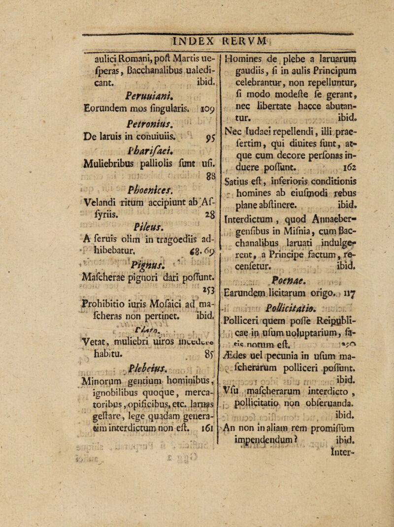 aulici Romani, poft Manis ue- fperas, Bacchanalibus ualedi- eant. ibid. Permiani. Eorundem mos lingularis* 109 ■ : Petronius. De laruis in conuiuiis. 95 Pharifaei. Muliebribus palliolis funt ufi. Phoenices. Velandi ritum accipiunt ab ’Af- fyriis. 28 Pileus. A feruis olim in tragoediis ad¬ hibebatur» tfg. 69 Pignus. Mafcherae pignori dari poffunt. m Prohibitio iuris Mpfaici ad.ma- fcheras non pertinet. ibid» Vetat, muliebri uiros ineeckr© habitu. Minorum gentium hominibus, ignobilibus quoque, merca¬ toribus ,.opificibus, etc. lanias geftare, lege quadam genera- tim interdictum non eft. 161 Homines de plebe a lamarum gaudiis, fi in aulis Principum celebrantur, non repelluntur* fi modo modefte fe gerant* nec libertate hacce abutan¬ tur. ibid. Nec ludael repellendi, illi prae¬ feram , qfui diuites funt, at¬ que cum decore perfonas in¬ duere poffunt. 161 Satius eft, inferioris conditionis r homines ab eiuftpodi rebus plane abftinere. ibid. Interdictum , quod Annaeber- genfibus in Mifnia, cum Bac¬ chanalibus laruati indulge® rent * a Principe factum, re- cenfetur. ibid» Poenae. Earundpm licitarum origo., 117 Pollicitatio. Polliceri quern pofie Reipubli- eae in ufumuoluptarium , fa- noram eft. Aides uel pecunia in ufum ma- fcherarum polliceri poffunt. 't ibid. Vfu mafeherarum interdicto * pollicitatio non obferuanda» ibid. An non in aliam rem promiffutn impendendum? ibid. Inter-