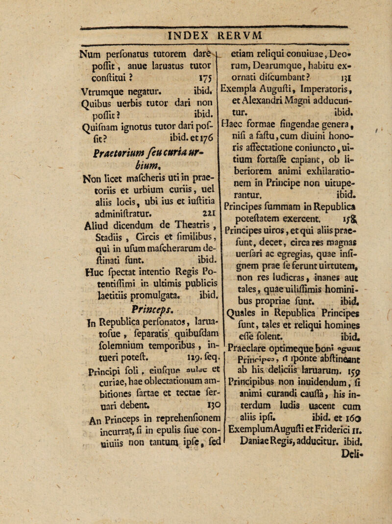 <3 INDEX RERVM Num perfonatus tutorem dare poffit, anue iaruatus tutor conftitui ? 175 Vtrumque negatur, ibid» Quibus uerbis tutor dari non pofiit ? ibxd. edam reliqui conuiuae, Deo» rum, Dearumque, habitu ex¬ ornati difcumbant? ni Exempla Augufti, Imperatoris, et Alexandri Magni adducun- tur. ibid. Ouifnam ignotus tutor dari pof- Haec formae fingendae genera fit? ibid. et 176 Praetorium feu curia ur¬ bium* Non licet mafcheris uti in prae¬ toriis et urbium curiis, uel aliis locis, ubi ius et iuftitia adminiftratur. zu Aliud dicendum de Theatris, Stadiis , Circis et fimilibus, qui in ufum mafcherarum de- ftinad funt. ibid. Huc fpectat intentio Regis Po- tentiilimi in ultimis publicis laetitiis promulgata* ibid. Princeps. In Republica perfonatos, lartia tofue, feparatis’ quibufdam folemnium temporibus, in¬ tueri poteft. 129. feq. Principi foli . eiufque aulae et curiae, hae oblectationum am¬ bitiones fartae et tectae fer- uari debent; 130 An Princeps in reprehenfionem incurrat, fi in epulis fiue con- uiuiis non tantum ipfe, fed nifi a faffu, cum diuini hono¬ ris affectatione coniuncto, ui- tium fortafie capiant, ob li¬ beriorem animi exhilaratio¬ nem In Principe non uitupe- rantur, ibid* Principes fummam in Republica poteftatem exercent. Principes uiros, et qui aliis prae- funt, decet, circa res magnas uerfari ac egregias, quae infi- gnetn prae fe ferunt uirtutem, non res ludicras, inanes aut tales , quaeuiliflimis homini¬ bus propriae funt. ibid. Quales in Republica Principes funt, tales et reliqui homines efie folent. ibid. Praeclare optimeque bom agunt Prinr^p^, (\ iponte abffineant ab his deliciis laruaruti?. ijp Principibus non inuidendum, fi animi curandi caufla, his in¬ terdum ludis uacent cum aliis ipfi. ibid. et 160 Exemplum Augufti et Friderici n* Daniae Regis, adducitur, ibid. Deli-