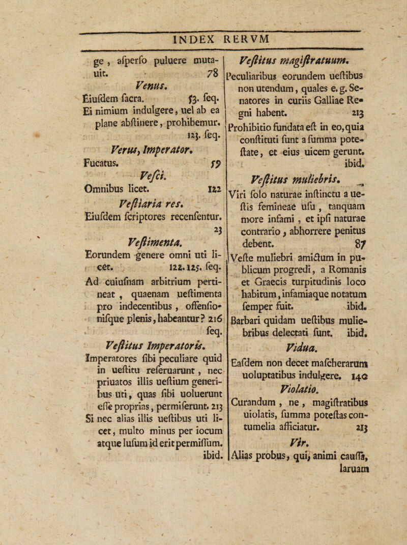 ge , afperfo puiuere muta- uit. * 78 Venus. Eiufdem facra. f3- feq. Ei nimium indulgere, uel ab ea plane abftinere, prohibemur. 12]. feq. VeruSy Imperator* Fucatus. fp Omnibus licet. Ili VefHaria res* Eiufdem fcriptores recenfentur. n Vefiimenta. Eorundem genere omni uti li¬ cet. 1 ll. 11$. feq. Ad cuiufnam arbitrium perti¬ neat , quaenam ueftimenta pro indecentibus, offendo* nifque plenis , habeantur ? 2x6 feq. Veftitus Imperatoris. Imperatores fibl peculiare quid in ueftitu referuarunt, nec priuatos illis ueftium generi¬ bus uti, quas fibi uoluerunt efle proprias, permiferunt. 213 Si nec alias illis ueftibus uti li¬ cet , multo minus per iocum atque lufum id eritpermiffum. ibid. Veftltus magiftratmm* Peculiaribus eorundem ueftibus non utendum, quales e. g. Se¬ natores in curiis Galliae Re» | gni habent. 2,1$ Prohibitio fundata eft in eo, quia conftkuti funt a fumma pote* ftate, et eius uicem gerunt. ibid. Ve fi itus muliebris. ^ Viri folo naturae inftinctu a ue- ftis femineae ufu , tanquarn more infami, et ipfi naturae contrario , abhorrere penitus debent. 87 Vefte muliebri amiftum in pu¬ blicum progredi, a Romanis et Graecis turpitudinis loco habitum, infamiaque notatum femper fuit. ibid. Barbari quidam ueftibus mulie¬ bribus delectati funt. ibid. Vidua, Eafdem non decet mafcberarum uoluptatibus indulgere. 140 Violatio. Curandum , ne , magiftratibus uiolatis, fumma poteftas con¬ tumelia afficiatur. 213 Vir. Alias probus, qui, animi caufla, laruam